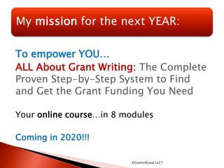To empower YOU…
ALL About Grant Writing: The Complete
Proven Step-by-Step System to Find
and Get the Grant Funding You Need
Your online course…in 8 modules
Coming in 2020!!!
©Grants4Good LLC®
My mission for the next YEAR:
 