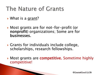  What is a grant?
 Most grants are for not-for-profit (or
nonprofit) organizations; Some are for
businesses.
 Grants for individuals include college,
scholarships, research fellowships.
 Most grants are competitive. Sometime highly
competitive!
 