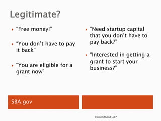 SBA.gov
 “Free money!”
 “You don’t have to pay
it back”
 “You are eligible for a
grant now”
 “Need startup capital
that you don’t have to
pay back?”
 “Interested in getting a
grant to start your
business?”
©Grants4Good LLC®
 