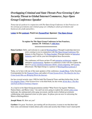 Overlapping Criminal and State Threats Pose Growing Cyber
Security Threat to Global Internet Commerce, Says Open
Group Conference Speaker
Transcript of a podcast in conjunction with The Open Group Conference in San Francisco on
how foreign governments and criminal gangs are colluding to attack governments and
businesses for proﬁt and politics.

Listen to the podcast. Find it on iTunes/iPod. Sponsor: The Open Group



               To register for The Open Group Conference in San Francisco,
                             January 30 - February 3, click here.


Dana Gardner: Hello, and welcome to a special BrieﬁngsDirect Thought Leadership interview
                series coming to you in conjunction with The Open Group Conference this
                January in San Francisco. I'm Dana Gardner, Principal Analyst at Interarbor
                Solutions and I will be your host throughout these discussions.

                   The conference will focus on how IT and enterprise architecture support
                   enterprise transformation. Speakers in conference events will also explore the
                   latest in service oriented architecture (SOA), cloud computing, and security.
                   [Disclosure: The Open Group is a sponsor of BrieﬁngsDirect podcasts.]

Today, we’re here with one of the main speakers of the conference, Joseph Menn, Cyber Security
Correspondent for the Financial Times and author of Fatal System Error: The Hunt for the New
Crime Lords Who are Bringing Down the Internet.

Joe has covered security since 1999 for both The Financial Times and then before that, for the
Los Angeles Times. Fatal System Error is his third book, he also wrote All the Rave: The Rise
and Fall of Shawn Fanning's Napster.

As a lead in to his Open Group presentation entitled "What You're Up Against: Mobsters,
Nation-States, and Blurry Lines," Joe and I are now going to explore the current cyber-crime
landscape, the underground cyber-gang movement, and the motive behind governments
collaborating with organized crime in cyber space. So please join me now in welcoming Joe
Menn to BrieﬁngsDirect.

Joseph Menn: Hi. How are you?

Gardner: I'm great. You know, just starting off our discussion, it seems to me that there had
been some conventional wisdom about cyber crime and security that if there wasn’t much proﬁt
 
