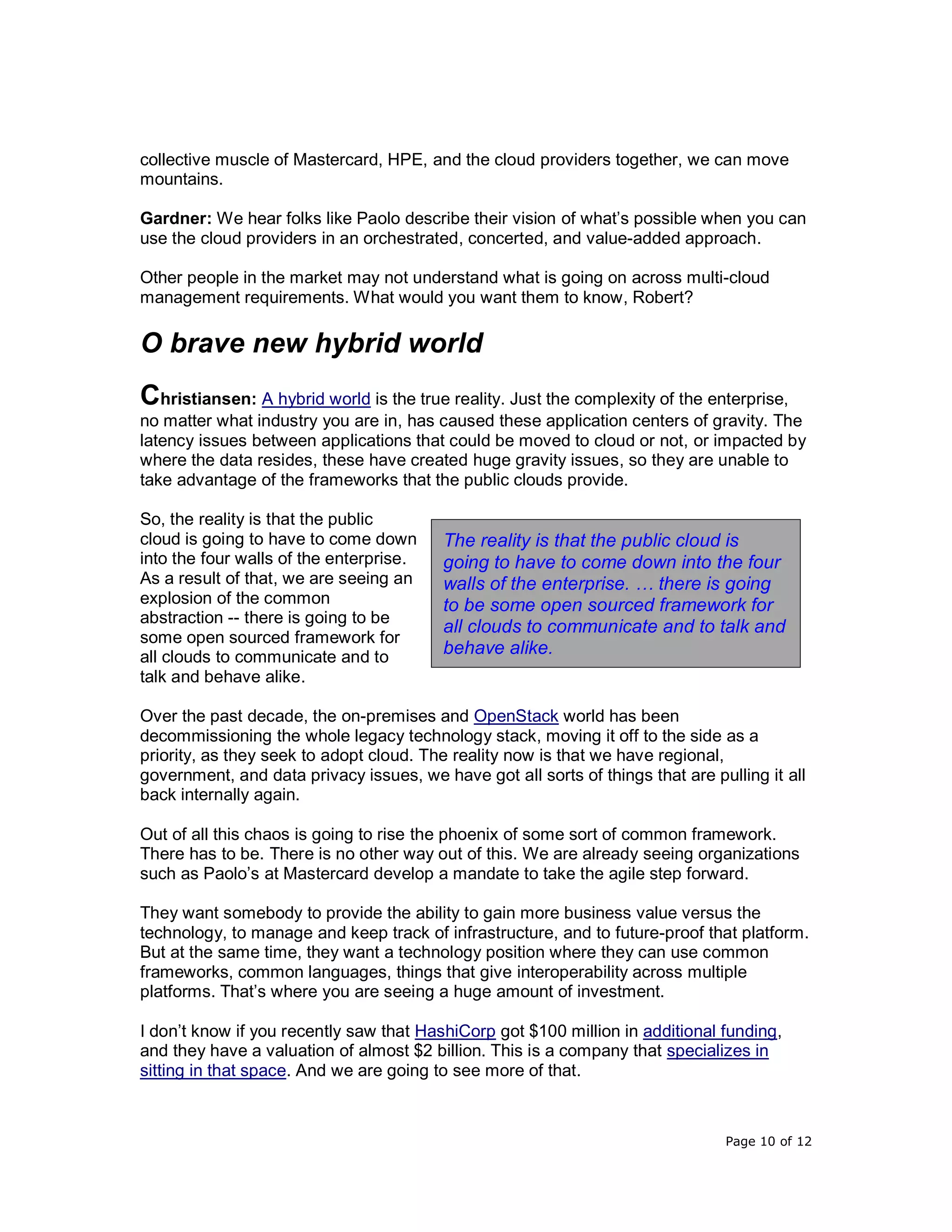 Page 10 of 12
collective muscle of Mastercard, HPE, and the cloud providers together, we can move
mountains.
Gardner: We hear folks like Paolo describe their vision of what’s possible when you can
use the cloud providers in an orchestrated, concerted, and value-added approach.
Other people in the market may not understand what is going on across multi-cloud
management requirements. What would you want them to know, Robert?
O brave new hybrid world
Christiansen: A hybrid world is the true reality. Just the complexity of the enterprise,
no matter what industry you are in, has caused these application centers of gravity. The
latency issues between applications that could be moved to cloud or not, or impacted by
where the data resides, these have created huge gravity issues, so they are unable to
take advantage of the frameworks that the public clouds provide.
So, the reality is that the public
cloud is going to have to come down
into the four walls of the enterprise.
As a result of that, we are seeing an
explosion of the common
abstraction -- there is going to be
some open sourced framework for
all clouds to communicate and to
talk and behave alike.
Over the past decade, the on-premises and OpenStack world has been
decommissioning the whole legacy technology stack, moving it off to the side as a
priority, as they seek to adopt cloud. The reality now is that we have regional,
government, and data privacy issues, we have got all sorts of things that are pulling it all
back internally again.
Out of all this chaos is going to rise the phoenix of some sort of common framework.
There has to be. There is no other way out of this. We are already seeing organizations
such as Paolo’s at Mastercard develop a mandate to take the agile step forward.
They want somebody to provide the ability to gain more business value versus the
technology, to manage and keep track of infrastructure, and to future-proof that platform.
But at the same time, they want a technology position where they can use common
frameworks, common languages, things that give interoperability across multiple
platforms. That’s where you are seeing a huge amount of investment.
I don’t know if you recently saw that HashiCorp got $100 million in additional funding,
and they have a valuation of almost $2 billion. This is a company that specializes in
sitting in that space. And we are going to see more of that.
The reality is that the public cloud is
going to have to come down into the four
walls of the enterprise. … there is going
to be some open sourced framework for
all clouds to communicate and to talk and
behave alike.
 