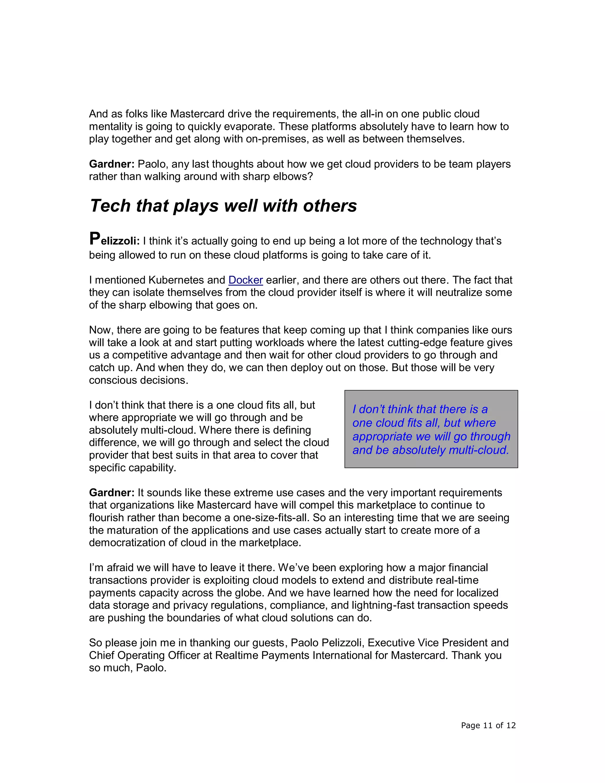 Page 11 of 12
And as folks like Mastercard drive the requirements, the all-in on one public cloud
mentality is going to quickly evaporate. These platforms absolutely have to learn how to
play together and get along with on-premises, as well as between themselves.
Gardner: Paolo, any last thoughts about how we get cloud providers to be team players
rather than walking around with sharp elbows?
Tech that plays well with others
Pelizzoli: I think it’s actually going to end up being a lot more of the technology that’s
being allowed to run on these cloud platforms is going to take care of it.
I mentioned Kubernetes and Docker earlier, and there are others out there. The fact that
they can isolate themselves from the cloud provider itself is where it will neutralize some
of the sharp elbowing that goes on.
Now, there are going to be features that keep coming up that I think companies like ours
will take a look at and start putting workloads where the latest cutting-edge feature gives
us a competitive advantage and then wait for other cloud providers to go through and
catch up. And when they do, we can then deploy out on those. But those will be very
conscious decisions.
I don’t think that there is a one cloud fits all, but
where appropriate we will go through and be
absolutely multi-cloud. Where there is defining
difference, we will go through and select the cloud
provider that best suits in that area to cover that
specific capability.
Gardner: It sounds like these extreme use cases and the very important requirements
that organizations like Mastercard have will compel this marketplace to continue to
flourish rather than become a one-size-fits-all. So an interesting time that we are seeing
the maturation of the applications and use cases actually start to create more of a
democratization of cloud in the marketplace.
I’m afraid we will have to leave it there. We’ve been exploring how a major financial
transactions provider is exploiting cloud models to extend and distribute real-time
payments capacity across the globe. And we have learned how the need for localized
data storage and privacy regulations, compliance, and lightning-fast transaction speeds
are pushing the boundaries of what cloud solutions can do.
So please join me in thanking our guests, Paolo Pelizzoli, Executive Vice President and
Chief Operating Officer at Realtime Payments International for Mastercard. Thank you
so much, Paolo.
I don’t think that there is a
one cloud fits all, but where
appropriate we will go through
and be absolutely multi-cloud.
 