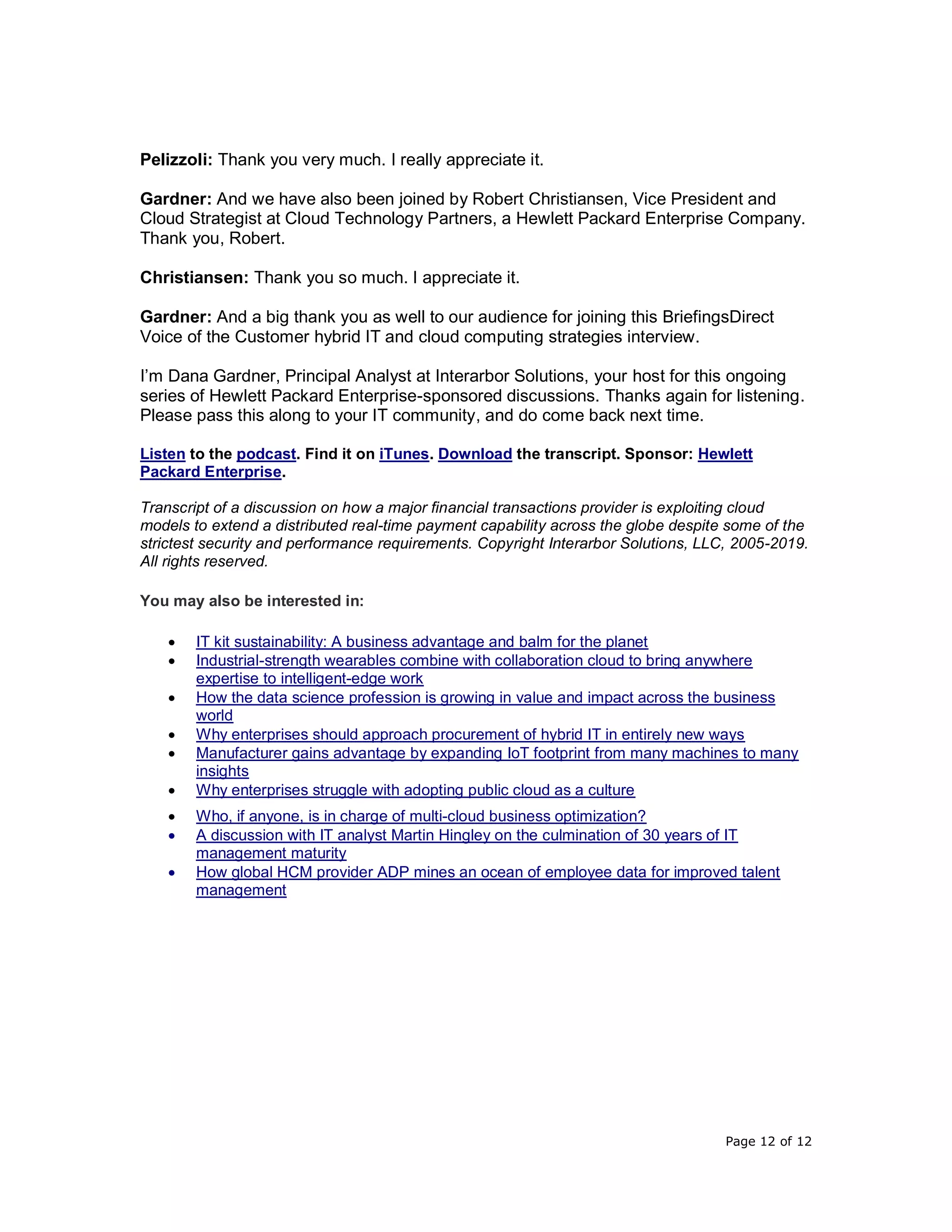 Page 12 of 12
Pelizzoli: Thank you very much. I really appreciate it.
Gardner: And we have also been joined by Robert Christiansen, Vice President and
Cloud Strategist at Cloud Technology Partners, a Hewlett Packard Enterprise Company.
Thank you, Robert.
Christiansen: Thank you so much. I appreciate it.
Gardner: And a big thank you as well to our audience for joining this BriefingsDirect
Voice of the Customer hybrid IT and cloud computing strategies interview.
I’m Dana Gardner, Principal Analyst at Interarbor Solutions, your host for this ongoing
series of Hewlett Packard Enterprise-sponsored discussions. Thanks again for listening.
Please pass this along to your IT community, and do come back next time.
Listen to the podcast. Find it on iTunes. Download the transcript. Sponsor: Hewlett
Packard Enterprise.
Transcript of a discussion on how a major financial transactions provider is exploiting cloud
models to extend a distributed real-time payment capability across the globe despite some of the
strictest security and performance requirements. Copyright Interarbor Solutions, LLC, 2005-2019.
All rights reserved.
You may also be interested in:
• IT kit sustainability: A business advantage and balm for the planet
• Industrial-strength wearables combine with collaboration cloud to bring anywhere
expertise to intelligent-edge work
• How the data science profession is growing in value and impact across the business
world
• Why enterprises should approach procurement of hybrid IT in entirely new ways
• Manufacturer gains advantage by expanding IoT footprint from many machines to many
insights
• Why enterprises struggle with adopting public cloud as a culture
• Who, if anyone, is in charge of multi-cloud business optimization?
• A discussion with IT analyst Martin Hingley on the culmination of 30 years of IT
management maturity
• How global HCM provider ADP mines an ocean of employee data for improved talent
management
 