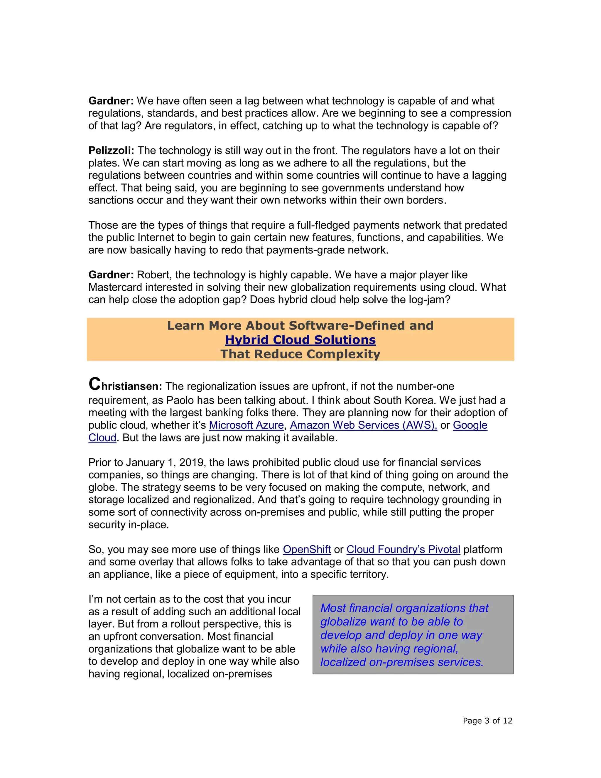 Page 3 of 12
Gardner: We have often seen a lag between what technology is capable of and what
regulations, standards, and best practices allow. Are we beginning to see a compression
of that lag? Are regulators, in effect, catching up to what the technology is capable of?
Pelizzoli: The technology is still way out in the front. The regulators have a lot on their
plates. We can start moving as long as we adhere to all the regulations, but the
regulations between countries and within some countries will continue to have a lagging
effect. That being said, you are beginning to see governments understand how
sanctions occur and they want their own networks within their own borders.
Those are the types of things that require a full-fledged payments network that predated
the public Internet to begin to gain certain new features, functions, and capabilities. We
are now basically having to redo that payments-grade network.
Gardner: Robert, the technology is highly capable. We have a major player like
Mastercard interested in solving their new globalization requirements using cloud. What
can help close the adoption gap? Does hybrid cloud help solve the log-jam?
Learn More About Software-Defined and
Hybrid Cloud Solutions
That Reduce Complexity
Christiansen: The regionalization issues are upfront, if not the number-one
requirement, as Paolo has been talking about. I think about South Korea. We just had a
meeting with the largest banking folks there. They are planning now for their adoption of
public cloud, whether it’s Microsoft Azure, Amazon Web Services (AWS), or Google
Cloud. But the laws are just now making it available.
Prior to January 1, 2019, the laws prohibited public cloud use for financial services
companies, so things are changing. There is lot of that kind of thing going on around the
globe. The strategy seems to be very focused on making the compute, network, and
storage localized and regionalized. And that’s going to require technology grounding in
some sort of connectivity across on-premises and public, while still putting the proper
security in-place.
So, you may see more use of things like OpenShift or Cloud Foundry’s Pivotal platform
and some overlay that allows folks to take advantage of that so that you can push down
an appliance, like a piece of equipment, into a specific territory.
I’m not certain as to the cost that you incur
as a result of adding such an additional local
layer. But from a rollout perspective, this is
an upfront conversation. Most financial
organizations that globalize want to be able
to develop and deploy in one way while also
having regional, localized on-premises
Most financial organizations that
globalize want to be able to
develop and deploy in one way
while also having regional,
localized on-premises services.
 