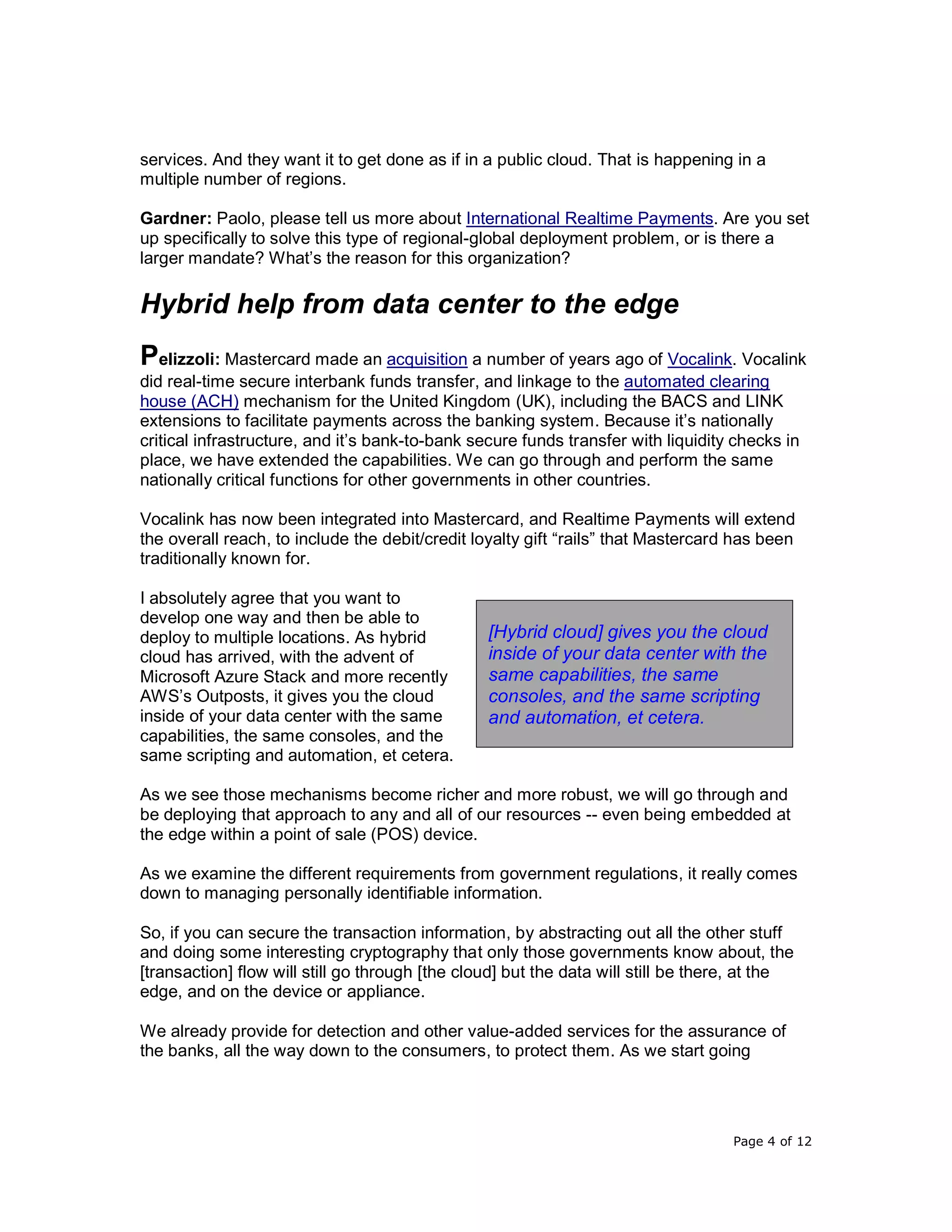 Page 4 of 12
services. And they want it to get done as if in a public cloud. That is happening in a
multiple number of regions.
Gardner: Paolo, please tell us more about International Realtime Payments. Are you set
up specifically to solve this type of regional-global deployment problem, or is there a
larger mandate? What’s the reason for this organization?
Hybrid help from data center to the edge
Pelizzoli: Mastercard made an acquisition a number of years ago of Vocalink. Vocalink
did real-time secure interbank funds transfer, and linkage to the automated clearing
house (ACH) mechanism for the United Kingdom (UK), including the BACS and LINK
extensions to facilitate payments across the banking system. Because it’s nationally
critical infrastructure, and it’s bank-to-bank secure funds transfer with liquidity checks in
place, we have extended the capabilities. We can go through and perform the same
nationally critical functions for other governments in other countries.
Vocalink has now been integrated into Mastercard, and Realtime Payments will extend
the overall reach, to include the debit/credit loyalty gift “rails” that Mastercard has been
traditionally known for.
I absolutely agree that you want to
develop one way and then be able to
deploy to multiple locations. As hybrid
cloud has arrived, with the advent of
Microsoft Azure Stack and more recently
AWS’s Outposts, it gives you the cloud
inside of your data center with the same
capabilities, the same consoles, and the
same scripting and automation, et cetera.
As we see those mechanisms become richer and more robust, we will go through and
be deploying that approach to any and all of our resources -- even being embedded at
the edge within a point of sale (POS) device.
As we examine the different requirements from government regulations, it really comes
down to managing personally identifiable information.
So, if you can secure the transaction information, by abstracting out all the other stuff
and doing some interesting cryptography that only those governments know about, the
[transaction] flow will still go through [the cloud] but the data will still be there, at the
edge, and on the device or appliance.
We already provide for detection and other value-added services for the assurance of
the banks, all the way down to the consumers, to protect them. As we start going
[Hybrid cloud] gives you the cloud
inside of your data center with the
same capabilities, the same
consoles, and the same scripting
and automation, et cetera.
 