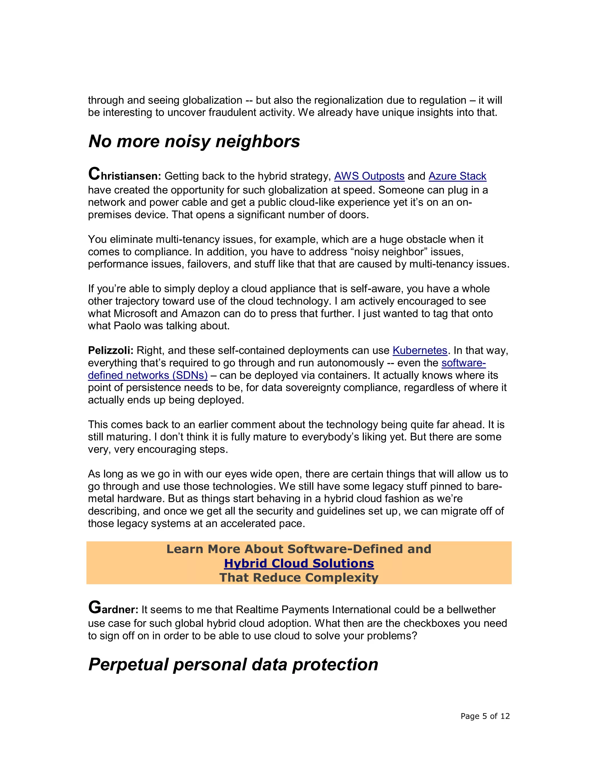 Page 5 of 12
through and seeing globalization -- but also the regionalization due to regulation – it will
be interesting to uncover fraudulent activity. We already have unique insights into that.
No more noisy neighbors
Christiansen: Getting back to the hybrid strategy, AWS Outposts and Azure Stack
have created the opportunity for such globalization at speed. Someone can plug in a
network and power cable and get a public cloud-like experience yet it’s on an on-
premises device. That opens a significant number of doors.
You eliminate multi-tenancy issues, for example, which are a huge obstacle when it
comes to compliance. In addition, you have to address “noisy neighbor” issues,
performance issues, failovers, and stuff like that that are caused by multi-tenancy issues.
If you’re able to simply deploy a cloud appliance that is self-aware, you have a whole
other trajectory toward use of the cloud technology. I am actively encouraged to see
what Microsoft and Amazon can do to press that further. I just wanted to tag that onto
what Paolo was talking about.
Pelizzoli: Right, and these self-contained deployments can use Kubernetes. In that way,
everything that’s required to go through and run autonomously -- even the software-
defined networks (SDNs) – can be deployed via containers. It actually knows where its
point of persistence needs to be, for data sovereignty compliance, regardless of where it
actually ends up being deployed.
This comes back to an earlier comment about the technology being quite far ahead. It is
still maturing. I don’t think it is fully mature to everybody’s liking yet. But there are some
very, very encouraging steps.
As long as we go in with our eyes wide open, there are certain things that will allow us to
go through and use those technologies. We still have some legacy stuff pinned to bare-
metal hardware. But as things start behaving in a hybrid cloud fashion as we’re
describing, and once we get all the security and guidelines set up, we can migrate off of
those legacy systems at an accelerated pace.
Learn More About Software-Defined and
Hybrid Cloud Solutions
That Reduce Complexity
Gardner: It seems to me that Realtime Payments International could be a bellwether
use case for such global hybrid cloud adoption. What then are the checkboxes you need
to sign off on in order to be able to use cloud to solve your problems?
Perpetual personal data protection
 
