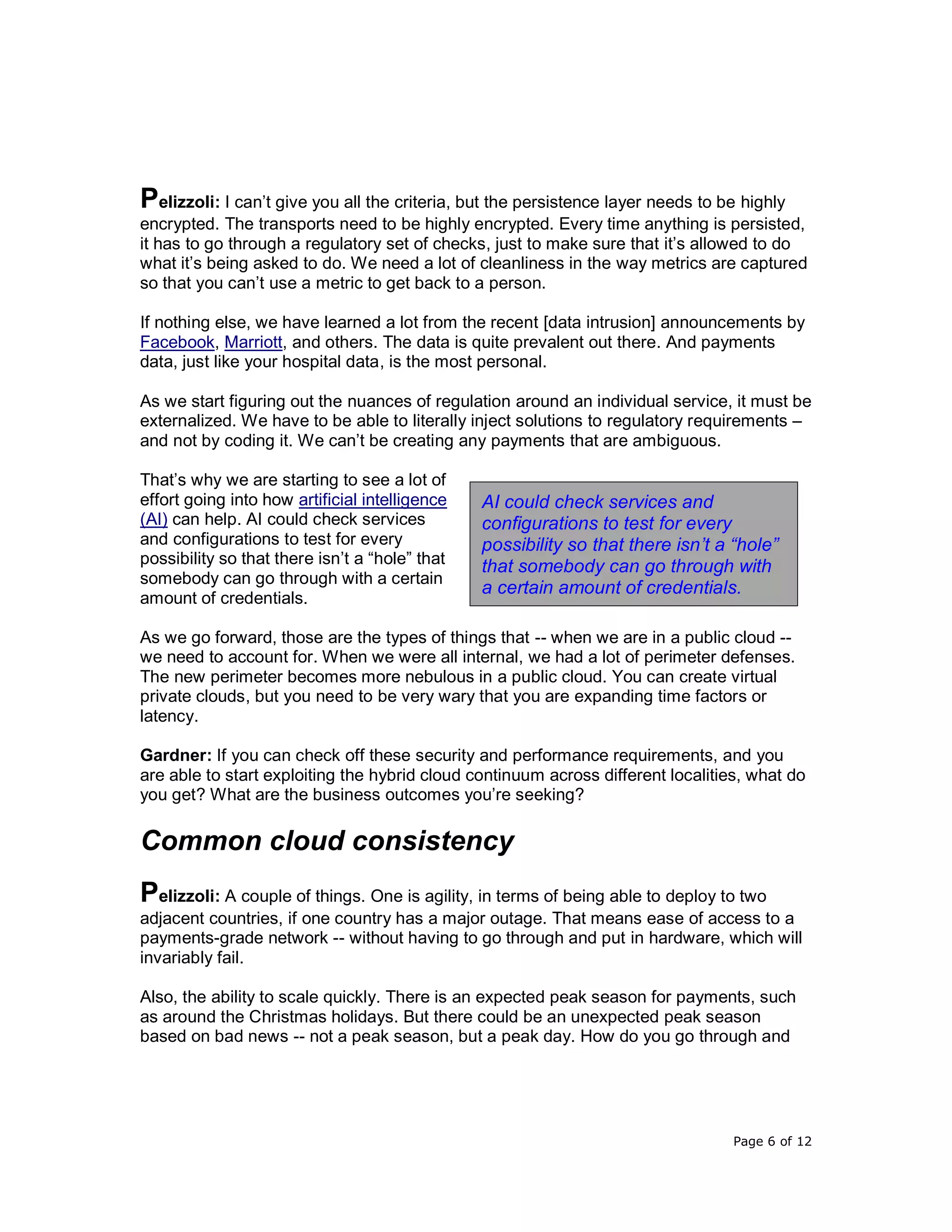 Page 6 of 12
Pelizzoli: I can’t give you all the criteria, but the persistence layer needs to be highly
encrypted. The transports need to be highly encrypted. Every time anything is persisted,
it has to go through a regulatory set of checks, just to make sure that it’s allowed to do
what it’s being asked to do. We need a lot of cleanliness in the way metrics are captured
so that you can’t use a metric to get back to a person.
If nothing else, we have learned a lot from the recent [data intrusion] announcements by
Facebook, Marriott, and others. The data is quite prevalent out there. And payments
data, just like your hospital data, is the most personal.
As we start figuring out the nuances of regulation around an individual service, it must be
externalized. We have to be able to literally inject solutions to regulatory requirements –
and not by coding it. We can’t be creating any payments that are ambiguous.
That’s why we are starting to see a lot of
effort going into how artificial intelligence
(AI) can help. AI could check services
and configurations to test for every
possibility so that there isn’t a “hole” that
somebody can go through with a certain
amount of credentials.
As we go forward, those are the types of things that -- when we are in a public cloud --
we need to account for. When we were all internal, we had a lot of perimeter defenses.
The new perimeter becomes more nebulous in a public cloud. You can create virtual
private clouds, but you need to be very wary that you are expanding time factors or
latency.
Gardner: If you can check off these security and performance requirements, and you
are able to start exploiting the hybrid cloud continuum across different localities, what do
you get? What are the business outcomes you’re seeking?
Common cloud consistency
Pelizzoli: A couple of things. One is agility, in terms of being able to deploy to two
adjacent countries, if one country has a major outage. That means ease of access to a
payments-grade network -- without having to go through and put in hardware, which will
invariably fail.
Also, the ability to scale quickly. There is an expected peak season for payments, such
as around the Christmas holidays. But there could be an unexpected peak season
based on bad news -- not a peak season, but a peak day. How do you go through and
AI could check services and
configurations to test for every
possibility so that there isn’t a “hole”
that somebody can go through with
a certain amount of credentials.
 