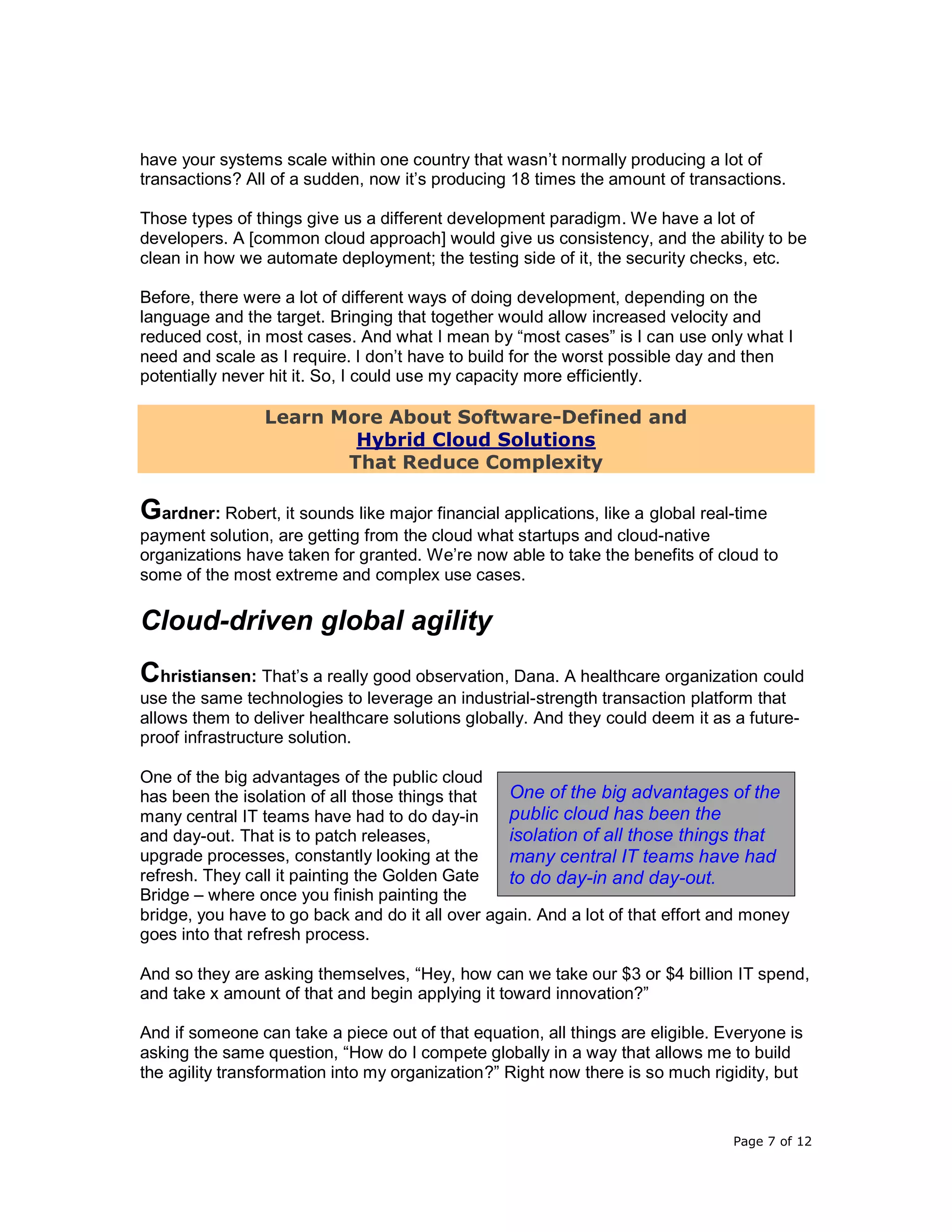 Page 7 of 12
have your systems scale within one country that wasn’t normally producing a lot of
transactions? All of a sudden, now it’s producing 18 times the amount of transactions.
Those types of things give us a different development paradigm. We have a lot of
developers. A [common cloud approach] would give us consistency, and the ability to be
clean in how we automate deployment; the testing side of it, the security checks, etc.
Before, there were a lot of different ways of doing development, depending on the
language and the target. Bringing that together would allow increased velocity and
reduced cost, in most cases. And what I mean by “most cases” is I can use only what I
need and scale as I require. I don’t have to build for the worst possible day and then
potentially never hit it. So, I could use my capacity more efficiently.
Learn More About Software-Defined and
Hybrid Cloud Solutions
That Reduce Complexity
Gardner: Robert, it sounds like major financial applications, like a global real-time
payment solution, are getting from the cloud what startups and cloud-native
organizations have taken for granted. We’re now able to take the benefits of cloud to
some of the most extreme and complex use cases.
Cloud-driven global agility
Christiansen: That’s a really good observation, Dana. A healthcare organization could
use the same technologies to leverage an industrial-strength transaction platform that
allows them to deliver healthcare solutions globally. And they could deem it as a future-
proof infrastructure solution.
One of the big advantages of the public cloud
has been the isolation of all those things that
many central IT teams have had to do day-in
and day-out. That is to patch releases,
upgrade processes, constantly looking at the
refresh. They call it painting the Golden Gate
Bridge – where once you finish painting the
bridge, you have to go back and do it all over again. And a lot of that effort and money
goes into that refresh process.
And so they are asking themselves, “Hey, how can we take our $3 or $4 billion IT spend,
and take x amount of that and begin applying it toward innovation?”
And if someone can take a piece out of that equation, all things are eligible. Everyone is
asking the same question, “How do I compete globally in a way that allows me to build
the agility transformation into my organization?” Right now there is so much rigidity, but
One of the big advantages of the
public cloud has been the
isolation of all those things that
many central IT teams have had
to do day-in and day-out.
 
