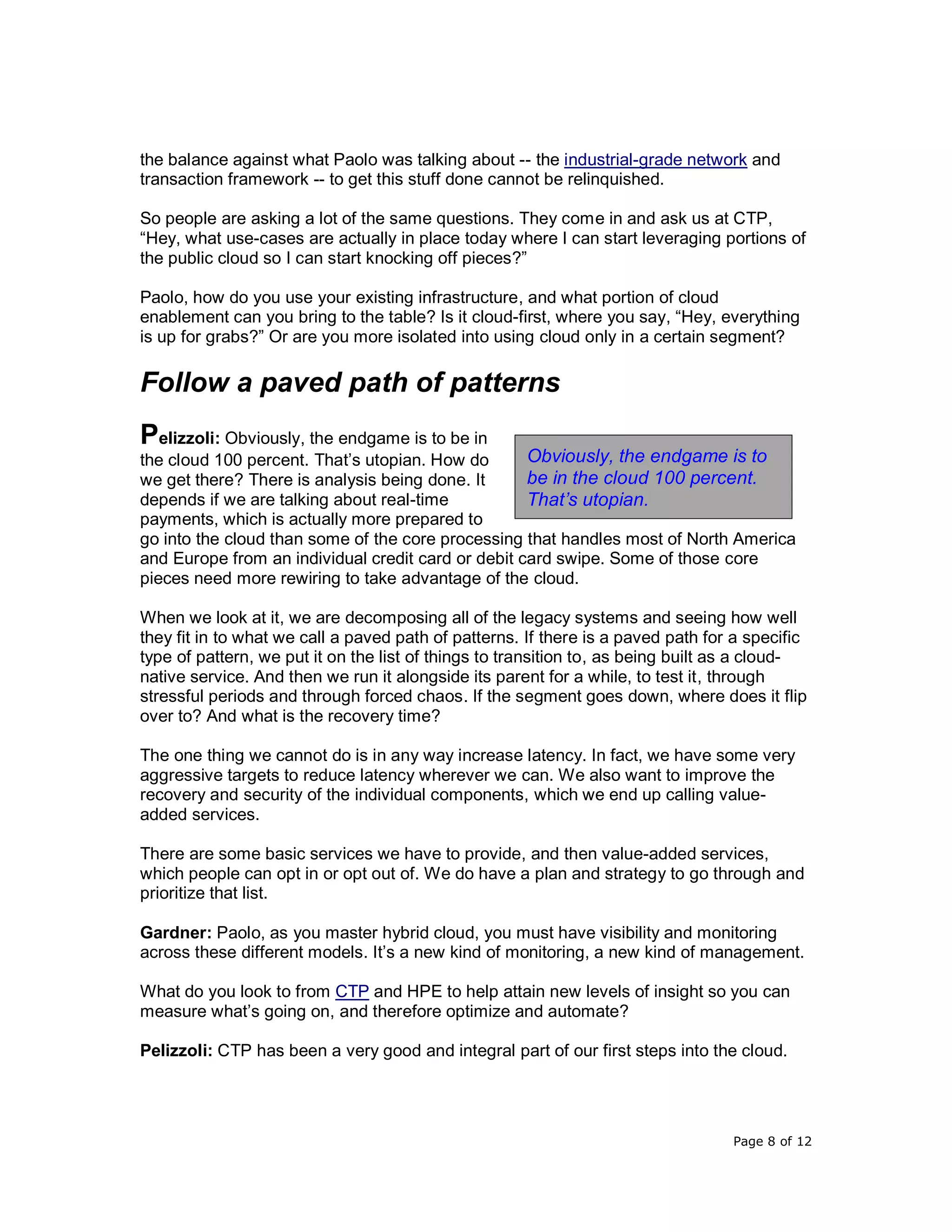 Page 8 of 12
the balance against what Paolo was talking about -- the industrial-grade network and
transaction framework -- to get this stuff done cannot be relinquished.
So people are asking a lot of the same questions. They come in and ask us at CTP,
“Hey, what use-cases are actually in place today where I can start leveraging portions of
the public cloud so I can start knocking off pieces?”
Paolo, how do you use your existing infrastructure, and what portion of cloud
enablement can you bring to the table? Is it cloud-first, where you say, “Hey, everything
is up for grabs?” Or are you more isolated into using cloud only in a certain segment?
Follow a paved path of patterns
Pelizzoli: Obviously, the endgame is to be in
the cloud 100 percent. That’s utopian. How do
we get there? There is analysis being done. It
depends if we are talking about real-time
payments, which is actually more prepared to
go into the cloud than some of the core processing that handles most of North America
and Europe from an individual credit card or debit card swipe. Some of those core
pieces need more rewiring to take advantage of the cloud.
When we look at it, we are decomposing all of the legacy systems and seeing how well
they fit in to what we call a paved path of patterns. If there is a paved path for a specific
type of pattern, we put it on the list of things to transition to, as being built as a cloud-
native service. And then we run it alongside its parent for a while, to test it, through
stressful periods and through forced chaos. If the segment goes down, where does it flip
over to? And what is the recovery time?
The one thing we cannot do is in any way increase latency. In fact, we have some very
aggressive targets to reduce latency wherever we can. We also want to improve the
recovery and security of the individual components, which we end up calling value-
added services.
There are some basic services we have to provide, and then value-added services,
which people can opt in or opt out of. We do have a plan and strategy to go through and
prioritize that list.
Gardner: Paolo, as you master hybrid cloud, you must have visibility and monitoring
across these different models. It’s a new kind of monitoring, a new kind of management.
What do you look to from CTP and HPE to help attain new levels of insight so you can
measure what’s going on, and therefore optimize and automate?
Pelizzoli: CTP has been a very good and integral part of our first steps into the cloud.
Obviously, the endgame is to
be in the cloud 100 percent.
That’s utopian.
 