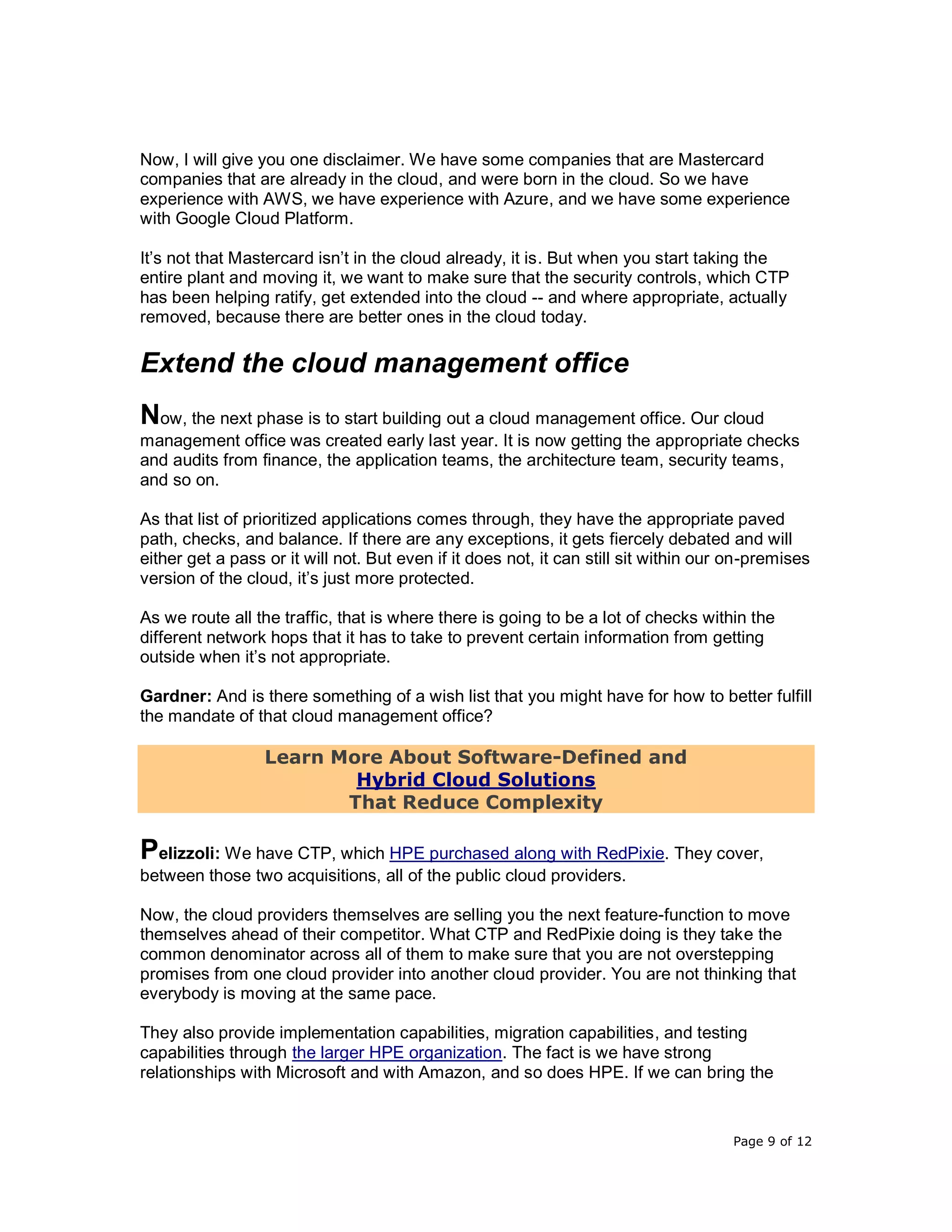 Page 9 of 12
Now, I will give you one disclaimer. We have some companies that are Mastercard
companies that are already in the cloud, and were born in the cloud. So we have
experience with AWS, we have experience with Azure, and we have some experience
with Google Cloud Platform.
It’s not that Mastercard isn’t in the cloud already, it is. But when you start taking the
entire plant and moving it, we want to make sure that the security controls, which CTP
has been helping ratify, get extended into the cloud -- and where appropriate, actually
removed, because there are better ones in the cloud today.
Extend the cloud management office
Now, the next phase is to start building out a cloud management office. Our cloud
management office was created early last year. It is now getting the appropriate checks
and audits from finance, the application teams, the architecture team, security teams,
and so on.
As that list of prioritized applications comes through, they have the appropriate paved
path, checks, and balance. If there are any exceptions, it gets fiercely debated and will
either get a pass or it will not. But even if it does not, it can still sit within our on-premises
version of the cloud, it’s just more protected.
As we route all the traffic, that is where there is going to be a lot of checks within the
different network hops that it has to take to prevent certain information from getting
outside when it’s not appropriate.
Gardner: And is there something of a wish list that you might have for how to better fulfill
the mandate of that cloud management office?
Learn More About Software-Defined and
Hybrid Cloud Solutions
That Reduce Complexity
Pelizzoli: We have CTP, which HPE purchased along with RedPixie. They cover,
between those two acquisitions, all of the public cloud providers.
Now, the cloud providers themselves are selling you the next feature-function to move
themselves ahead of their competitor. What CTP and RedPixie doing is they take the
common denominator across all of them to make sure that you are not overstepping
promises from one cloud provider into another cloud provider. You are not thinking that
everybody is moving at the same pace.
They also provide implementation capabilities, migration capabilities, and testing
capabilities through the larger HPE organization. The fact is we have strong
relationships with Microsoft and with Amazon, and so does HPE. If we can bring the
 