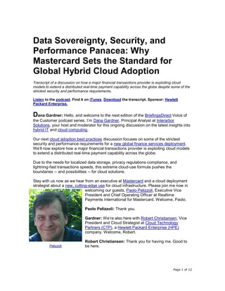 Page 1 of 12
Data Sovereignty, Security, and
Performance Panacea: Why
Mastercard Sets the Standard for
Global Hybrid Cloud Adoption
Transcript of a discussion on how a major financial transactions provider is exploiting cloud
models to extend a distributed real-time payment capability across the globe despite some of the
strictest security and performance requirements.
Listen to the podcast. Find it on iTunes. Download the transcript. Sponsor: Hewlett
Packard Enterprise.
Dana Gardner: Hello, and welcome to the next edition of the BriefingsDirect Voice of
the Customer podcast series. I’m Dana Gardner, Principal Analyst at Interarbor
Solutions, your host and moderator for this ongoing discussion on the latest insights into
hybrid IT and cloud computing.
Our next cloud adoption best practices discussion focuses on some of the strictest
security and performance requirements for a new global finance services deployment.
We’ll now explore how a major financial transactions provider is exploiting cloud models
to extend a distributed real-time payment capability across the globe.
Due to the needs for localized data storage, privacy regulations compliance, and
lightning-fast transactions speeds, this extreme cloud-use formula pushes the
boundaries -- and possibilities -- for cloud solutions.
Stay with us now as we hear from an executive at Mastercard and a cloud deployment
strategist about a new, cutting-edge use for cloud infrastructure. Please join me now in
welcoming our guests, Paolo Pelizzoli, Executive Vice
President and Chief Operating Officer at Realtime
Payments International for Mastercard. Welcome, Paolo.
Paolo Pelizzoli: Thank you.
Gardner: We’re also here with Robert Christiansen, Vice
President and Cloud Strategist at Cloud Technology
Partners (CTP), a Hewlett Packard Enterprise (HPE)
company. Welcome, Robert.
Robert Christiansen: Thank you for having me. Good to
be here.Pelizzoli
 