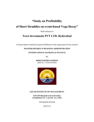 “Study on Profitability
of Short Straddles on event-based Vega Decay”
With reference to
Tesro Investments PVT LTD, Hyderabad
A Project Report submitted in partial fulfillment of the requirement for the award of
MASTERS DEGREE IN BUSINESS ADMINISTRATION
(INTERNATIONAL BANKING & FINANCE)
By
DOKUPARTHI SANDEEP
(Roll No: 121924101003)
GITAM INSTITUTE OF MANAGEMENT
GITAM (Deemed to be University)
(Established U/S 3 of UGC Act, 1956)
VISAKHAPATNAM
(2019-21)
 