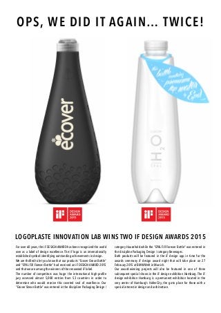 LOGOPLASTE INNOVATION LAB WINS TWO IF DESIGN AWARDS 2015
For over 60 years, the iF DESIGN AWARD has been recognized the world
over as a label of design excellence. The iF logo is an internationally
established symbol identifying outstanding achievements in design.
We are thrilled to let you know that our products “Ecover Ocean Bottle”
and “EPAL Fill Forever Bottle” had received an iF DESIGN AWARD 2015
and that we are among the winners of the renowned iF label.
The number of competitors was huge: the international high-profile
jury assessed almost 5,000 entries from 53 countries in order to
determine who would receive this coveted seal of excellence. Our
“Ecover Ocean Bottle” was entered in the discipline Packaging Design /
category Household while the “EPAL Fill Forever Bottle” was entered in
the discipline Packaging Design / category Beverages.
Both products will be featured in the iF design app in time for the
awards ceremony iF design award night that will take place on 27
February 2015 at BMW Welt in Munich.
Our award-winning projects will also be featured in one of three
subsequent special shows in the iF design exhibition Hamburg. The iF
design exhibition Hamburg is a permanent exhibition located in the
very center of Hamburg’s HafenCity, the go-to place for those with a
special interest in design and architecture.
OPS, WE DID IT AGAIN… TWICE!
 