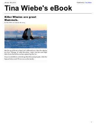 January 14th, 2013                                                   Published by: Tina Wiebe




Tina Wiebe's eBook
Killer Whales are great
Mammels.
By Tina Wiebe on January 11th, 2013




But the good News is that it is Confirmed now, that the whales
are free. Change of wind direction, water current and high
tides from the full moon has opened up the ice.
If you would like to write blogs like this and get paid, click the
banner below and I’ll see you on the inside.




                                                                                           1
 