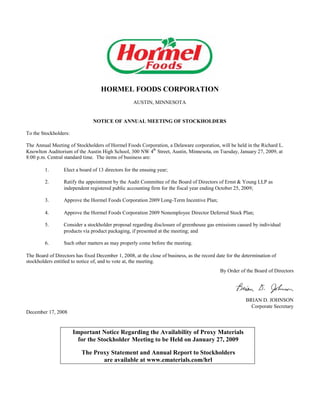 HORMEL FOODS CORPORATION
                                                    AUSTIN, MINNESOTA


                                NOTICE OF ANNUAL MEETING OF STOCKHOLDERS

To the Stockholders:

The Annual Meeting of Stockholders of Hormel Foods Corporation, a Delaware corporation, will be held in the Richard L.
                                                            th
Knowlton Auditorium of the Austin High School, 300 NW 4 Street, Austin, Minnesota, on Tuesday, January 27, 2009, at
8:00 p.m. Central standard time. The items of business are:

         1.       Elect a board of 13 directors for the ensuing year;

         2.       Ratify the appointment by the Audit Committee of the Board of Directors of Ernst & Young LLP as
                  independent registered public accounting firm for the fiscal year ending October 25, 2009;

         3.       Approve the Hormel Foods Corporation 2009 Long-Term Incentive Plan;

         4.       Approve the Hormel Foods Corporation 2009 Nonemployee Director Deferred Stock Plan;

         5.       Consider a stockholder proposal regarding disclosure of greenhouse gas emissions caused by individual
                  products via product packaging, if presented at the meeting; and

         6.       Such other matters as may properly come before the meeting.

The Board of Directors has fixed December 1, 2008, at the close of business, as the record date for the determination of
stockholders entitled to notice of, and to vote at, the meeting.
                                                                                             By Order of the Board of Directors




                                                                                                         BRIAN D. JOHNSON
                                                                                                           Corporate Secretary
December 17, 2008


                       Important Notice Regarding the Availability of Proxy Materials
                         for the Stockholder Meeting to be Held on January 27, 2009

                          The Proxy Statement and Annual Report to Stockholders
                                 are available at www.ematerials.com/hrl
 