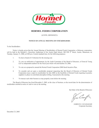 HORMEL FOODS CORPORATION
                                                     AUSTIN, MINNESOTA


                                 NOTICE OF ANNUAL MEETING OF STOCKHOLDERS


To the Stockholders:

        Notice is hereby given that the Annual Meeting of Stockholders of Hormel Foods Corporation, a Delaware corporation,
will be held in the Richard L. Knowlton Auditorium of the Austin High School, 300 NW 4th Street, Austin, Minnesota, on
Tuesday, January 31, 2006, at 8:00 p.m. Central standard time, for the following purposes:

        1.       To elect a board of 13 directors for the ensuing year.

        2.       To vote on ratification of appointment, by the Audit Committee of the Board of Directors, of Ernst & Young
                 LLP as independent auditors for the fiscal year which will end October 29, 2006.

        3.       To vote on a proposal to amend the Hormel Foods Corporation 2000 Stock Incentive Plan.

        4.       To consider and act upon a stockholder proposal requesting that the Board of Directors of Hormel Foods
                 Corporation issue a report to stockholders by July 2006 on the feasibility of Hormel Foods requiring its poultry
                 suppliers to phase in controlled-atmosphere killing, if presented at the meeting.

        5.       To transact such other business as may properly come before the meeting.

        The Board of Directors has fixed December 5, 2005, at the close of business, as the record date for the determination of
stockholders entitled to notice of, and to vote at, the meeting.


                                                                                              By Order of the Board of Directors




                                                                                                     JAMES W. CAVANAUGH
                                                                                                          Corporate Secretary


December 23, 2005
 