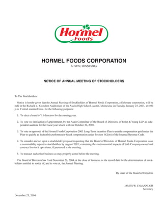 HORMEL FOODS CORPORATION
                                                     AUSTIN, MINNESOTA




                           NOTICE OF ANNUAL MEETING OF STOCKHOLDERS



To The Stockholders:

  Notice is hereby given that the Annual Meeting of Stockholders of Hormel Foods Corporation, a Delaware corporation, will be
held in the Richard L. Knowlton Auditorium of the Austin High School, Austin, Minnesota, on Tuesday, January 25, 2005, at 8:00
p.m. Central standard time, for the following purposes:

  1. To elect a board of 13 directors for the ensuing year.

  2. To vote on ratification of appointment, by the Audit Committee of the Board of Directors, of Ernst & Young LLP as inde-
     pendent auditors for the fiscal year which will end October 30, 2005.

  3. To vote on approval of the Hormel Foods Corporation 2005 Long-Term Incentive Plan to enable compensation paid under the
     Plan to qualify as deductible performance-based compensation under Section 162(m) of the Internal Revenue Code.

  4. To consider and act upon a stockholder proposal requesting that the Board of Directors of Hormel Foods Corporation issue
     a sustainability report to stockholders by August 2005, examining the environmental impacts of both Company-owned and
     contract livestock operations, if presented at the meeting.

  5. To transact such other business as may properly come before the meeting.

  The Board of Directors has fixed November 29, 2004, at the close of business, as the record date for the determination of stock-
holders entitled to notice of, and to vote at, the Annual Meeting.


                                                                                               By order of the Board of Directors



                                                                                                       JAMES W. CAVANAUGH
                                                                                                                    Secretary

December 23, 2004
 