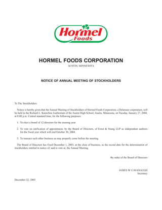 HORMEL FOODS CORPORATION
                                                   AUSTIN, MINNESOTA




                         NOTICE OF ANNUAL MEETING OF STOCKHOLDERS




To The Stockholders:

   Notice is hereby given that the Annual Meeting of Stockholders of Hormel Foods Corporation, a Delaware corporation, will
be held in the Richard L. Knowlton Auditorium of the Austin High School, Austin, Minnesota, on Tuesday, January 27, 2004,
at 8:00 p.m. Central standard time, for the following purposes:

  1. To elect a board of 12 directors for the ensuing year.

  2. To vote on ratification of appointment, by the Board of Directors, of Ernst & Young LLP as independent auditors
     for the fiscal year which will end October 30, 2004.

  3. To transact such other business as may properly come before the meeting.

  The Board of Directors has fixed December 1, 2003, at the close of business, as the record date for the determination of
stockholders entitled to notice of, and to vote at, the Annual Meeting.


                                                                                        By order of the Board of Directors



                                                                                                JAMES W. CAVANAUGH
                                                                                                             Secretary

December 22, 2003
 