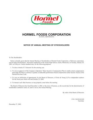 HORMEL FOODS CORPORATION
                                                 AUSTIN, MINNESOTA




                        NOTICE OF ANNUAL MEETING OF STOCKHOLDERS




To The Stockholders:

  Notice is hereby given that the Annual Meeting of Stockholders of Hormel Foods Corporation, a Delaware corporation,
will be held in the Richard L. Knowlton Auditorium of the Austin High School, Austin, Minnesota, on Tuesday, January 28,
2003, at 8:00 p.m. Central standard time, for the following purposes:

  1. To elect a board of 13 directors for the ensuing year.

  2. To vote on approval of the Company’s Operators’ Share Incentive Compensation Plan to enable certain compensation
     paid under the Plan to continue to qualify as deductible performance-based compensation under Section 162(m) of the
     Internal Revenue Code.

  3. To vote on ratification of appointment, by the Board of Directors, of Ernst & Young LLP as independent auditors
     for the fiscal year which will end October 25, 2003.

  4. To transact such other business as may properly come before the meeting.

  The Board of Directors has fixed December 2, 2002, at the close of business, as the record date for the determination of
stockholders entitled to notice of, and to vote at, the Annual Meeting.


                                                                                       By order of the Board of Directors



                                                                                                     J.W. CAVANAUGH
                                                                                                              Secretary

December 27, 2002
 