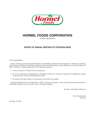 HORMEL FOODS CORPORATION
                                                 AUSTIN, MINNESOTA




                        NOTICE OF ANNUAL MEETING OF STOCKHOLDERS




To The Stockholders:

  Notice is hereby given that the Annual Meeting of Stockholders of Hormel Foods Corporation, a Delaware corporation,
will be held in the Richard L. Knowlton Auditorium of the Austin High School, Austin, Minnesota, on Tuesday, January 29,
2002, at 8:00 p.m. Central standard time, for the following purposes:

  1. To elect a board of 13 directors for the ensuing year.

  2. To vote on ratification of appointment, by the Board of Directors, of Ernst & Young LLP as independent auditors
     for the fiscal year which will end October 26, 2002.

  3. To transact such other business as may properly come before the meeting.

  The Board of Directors has fixed December 3, 2001, at the close of business, as the record date for the determination of
stockholders entitled to notice of, and to vote at, the Annual Meeting.


                                                                                       By order of the Board of Directors



                                                                                                     J.W. CAVANAUGH
                                                                                                              Secretary

December 28, 2001
 