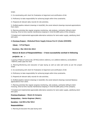 scope.
2. Co-coordinating with client for finalization of alignment and certification of bill.
3. Proficiency to take responsibility for achieving target within time constraints.
4. Prepared all relevant daily records for site activities.
5. Drafted pipeline network drawings in AutoCAD, the zonal network drawings received appreciations
from client.
6. Planning activities like regular progress monitoring, rate analysis, contractor billing & client
invoicing, time-to-time records maintenance keeping in mind the QMS policy of the company.
7.Created and implemented appreciable alternative solutions for tank-water supply, satisfying client
and users
2. Previous Project: - Allahabad Water Supply Scheme Part-II (Under JNNURM)
Client: - U.P Jal Nigam
Duration: -Mar 2012-Oct 2014
Nature & Score of Responsibilities: - I have successfully worked in following
projects as :-
1.Laying of Pipes of various dia. Of PVC(110mm-160mm), A.C (200mm-600mm), & DI(200mm
-700mm) water pipe line work
2. Planning,Monitoring and execution of pipe laying as well as tube well works as per the project
scope.
3. Co-coordinating with client for finalization of alignment and certification of bill.
4. Proficiency to take responsibility for achieving target within time constraints.
5. Prepared all relevant daily records for site activities.
6. Drafted pipeline network drawings in AutoCAD, the zonal network drawings received fabulous
appreciations from client.
7. Planning activities like regular progress monitoring, rate analysis, contractor billing & client
invoicing, time-to-time records maintenance keeping in mind the QMS policy of the company.
7.Created and implemented appreciable alternative solutions for tank-water supply, satisfying client
and users
Previous Employer: - Wasim & Company
Designation: - Senior-Engineer (Mech.)
Duration: -July’08 to Mar’2012
Responsibilities:-
1. Planning & Execution the pipe laying work
 