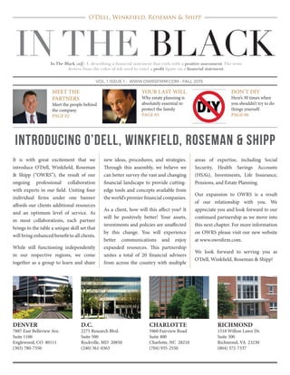 IN THE BLACK
VOL. 1 ISSUE 1 • WWW.OWRSFIRM.COM • FALL 2015
MEET THE
PARTNERS
Meet the people behind
the company
PAGE 02
YOUR LAST WILL
Why estate planning is
absolutely essential to
protect the family
PAGE 05
DON’T DIY
Here’s 30 times when
you shouldn’t try to do
things yourself.
PAGE 06
INTRODUCING O’DELL, WINKFIELD, ROSEMAN & SHIPP
It is with great excitement that we
introduce O’Dell, Winkfield, Roseman
& Shipp (“OWRS”), the result of our
ongoing professional collaboration
with experts in our field. Uniting four
individual firms under one banner
affords our clients additional resources
and an optimum level of service. As
in most collaborations, each partner
brings to the table a unique skill set that
will bring enhanced benefit to all clients.
While still functioning independently
in our respective regions, we come
together as a group to learn and share
new ideas, procedures, and strategies.
Through this assembly, we believe we
can better survey the vast and changing
financial landscape to provide cutting-
edge tools and concepts available from
the world’s premier financial companies.
As a client, how will this affect you? It
will be positively better! Your assets,
investments and policies are unaffected
by this change. You will experience
better communications and enjoy
expanded resources. This partnership
unites a total of 20 financial advisers
from across the country with multiple
areas of expertise, including Social
Security, Health Savings Accounts
(HSA’s), Investments, Life Insurance,
Pensions, and Estate Planning.
Our expansion to OWRS is a result
of our relationship with you. We
appreciate you and look forward to our
continued partnership as we move into
this next chapter. For more information
on OWRS please visit our new website
at www.owrsfirm.com.
We look forward to serving you as
O’Dell, Winkfield, Roseman & Shipp!
DENVER
7887 East Belleview Ave.
Suite 1100
Englewood, CO 80111
(303) 780-7350
D.C.
2275 Research Blvd.
Suite 500
Rockville, MD 20850
(240) 361-0363
CHARLOTTE
5960 Fairview Road
Suite 400
Charlotte, NC 28210
(704) 935-2550
RICHMOND
1518 Willow Lawn Dr.
Suite 300
Richmond, VA 23230
(804) 372-7337
O’Dell, Winkfield, Roseman & Shipp
In The Black (adj): 1. describing a financial statement that ends with a positive assessment.The term
derives from the color of ink used to enter a profit figure on a financial statement.
 