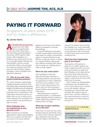 Q&A WITH JASMINE TAN, ACS, ALB




PAYING IT FORWARD
Singapore student seeks DTM —
and to make a difference.
By Jennie Harris                                                                                        Jasmine Tan

      s a 22-year-old area governor,         guidance of our more senior district     Annual Convention. I put my heart
        Jasmine Tan, ACS, ALB,               officers, I managed to overcome          into making every event memorable
         thrives on opportunities            this challenge.                          for everyone in the audience, as well
to make the world a better place.               A second challenge was learning       as the performers. My true reward
She joined Nanyang Technological             to build a good rapport with the new     is when I know that everyone had a
University’s (NTU) inspYre Toast­            clubs under my charge. I learned that    wonderful time.
masters club in Singapore as a               respect is not given based on rank.
freshman. Since then, she has served         We have to gain the respect, as cliché   What part does Toastmasters
as vice president public relations and       as it sounds. Different age groups       play in your future?
club president, and she currently            have different working styles and we     Toastmasters will continue to
oversees four clubs as area governor.        have to tweak our working style in       shape me as a public speaker and
Tan expects to graduate from NTU             order to build rapport.                  leader. I appreciate such a safe and
next year with a bachelor’s degree
                                                                                      warm environment to speak and
in biology, a minor in English and a         What are your career plans?              lead. Mistakes can be made and we
diploma in education.
                                             After graduation I will teach            learn from them without the fear
Q. Why do you seek Toast-                    high school biology. Teaching is a
                                             rewarding profession because I have
                                                                                      of embarrassment or criticism. It is
                                                                                      simply a respite from the real world,
masters leadership positions?
                                             the opportunity to make a difference     where fear is common.
A. I do it to become a better leader         in the lives of my students. I want         After I achieve my Distinguished
in different situations and levels. I feel   them to realize that learning is fun     Toastmasters title (hopefully next
truly happy when mentoring and seeing                                                 year), I will continue to be a mentor
                                             and to truly own their learning, to
members and clubs reach new milestones.                                               to my club members. Being in
                                             become thinkers and problem solvers
    We are never too young to take on                                                 Toastmasters is beyond titles and
                                             of the future.
leadership roles in Toastmasters. This                                                accolades. We ought to take the
                                                Beyond education, I intend to
organization welcomes everyone, no                                                    time to serve our new members or
                                             eventually develop as a professional
matter who you are or what you do.                                                    less experienced peers in order for
                                             speaker. Bonding with my audience is
I feel so blessed to be accepted for me                                               them to grow. It is about paying it
                                             simply exhilarating and I love every
and not based on my age and stereo­                                                   forward. T
                                             moment I have on stage!
types in society.

What challenges have                         What type of public speaking
                                                                                      Contact Jasmine Tan at tan_jia_jing_
you ex­ erienced as area
      p                                      do you like best?
                                                                                      jasmine@moe.edu.sg.
governor so far?                             I have been an emcee for nine years,
When I started out, I found the              hosting corporate and family events,
                                                                                      Jennie Harris is a junior writer for
administrative matters mind-boggling.        air shows and road shows, National
                                                                                      the Toastmaster magazine. Reach
There was so much to do that I was           Day celebrations and even the
                                                                                      her at jharris@toastmasters.org.
not aware of. Of course, with the            Welcome Night at the District 80
Photo credit: A. Syalabi, ACB, CL                                                     TOASTMASTER DECEMBER 2011              29
 