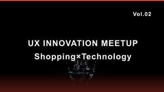 UX INNOVATION MEETUP
Vol.02
Shopping×Technology
 