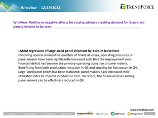 WitsView     12/19/2011


WitsView: Positive or negative effects for surging advance stocking demand for large-sized
panels remains to be seen




   I MoM regression of large-sized panel shipment by 1.6% in November
   Following several consecutive quarters of financial losses, operating pressures on
   panel makers have been significantly increased such that the improvement over
   financial deficit has become the primary operating objective of panel makers.
   Benefitting from both production reduction in Q3 and stocking for hot season in Q4,
   large-sized panel prices has been stabilized; panel makers have increased their
   utilization rates to improve production cost. Therefore, the financial losses among
   panel makers can be effectively reduced in Q4.




                                                                                www.trendforce.com
 