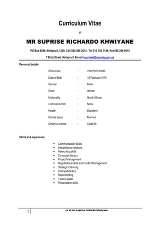 1 cv of mr suprise richardo khwiyane
Curriculum Vitae
of
MR SUPRISE RICHARDO KHWIYANE
PO Box5588. Nelspruit. 1200. Cell 082 886 2615 . Tel 013 766 1198. Fax086 296 9615
7 Britz Street .Nelspruit. E-mail suprisek@mpuleg.gov.za
Personal details
ID Number : 7902185533080
Date of Birth : 18 February1979
Gender : Male
Race : African
Nationality : South African
Criminalrecord : None
Health : Excellent
Maritalstatus : Married
Driver’s Licence : Code08
Skillsand experience
 CommunicationSkills
 Interpersonalrelations
 Networkingskills
 Computerliteracy
 ProjectManagement
 NegotiationsSkillsandConflictManagement
 Strategic Planning
 Policyadvocacy
 Reportwriting
 Team Leader
 Presentationskills
 