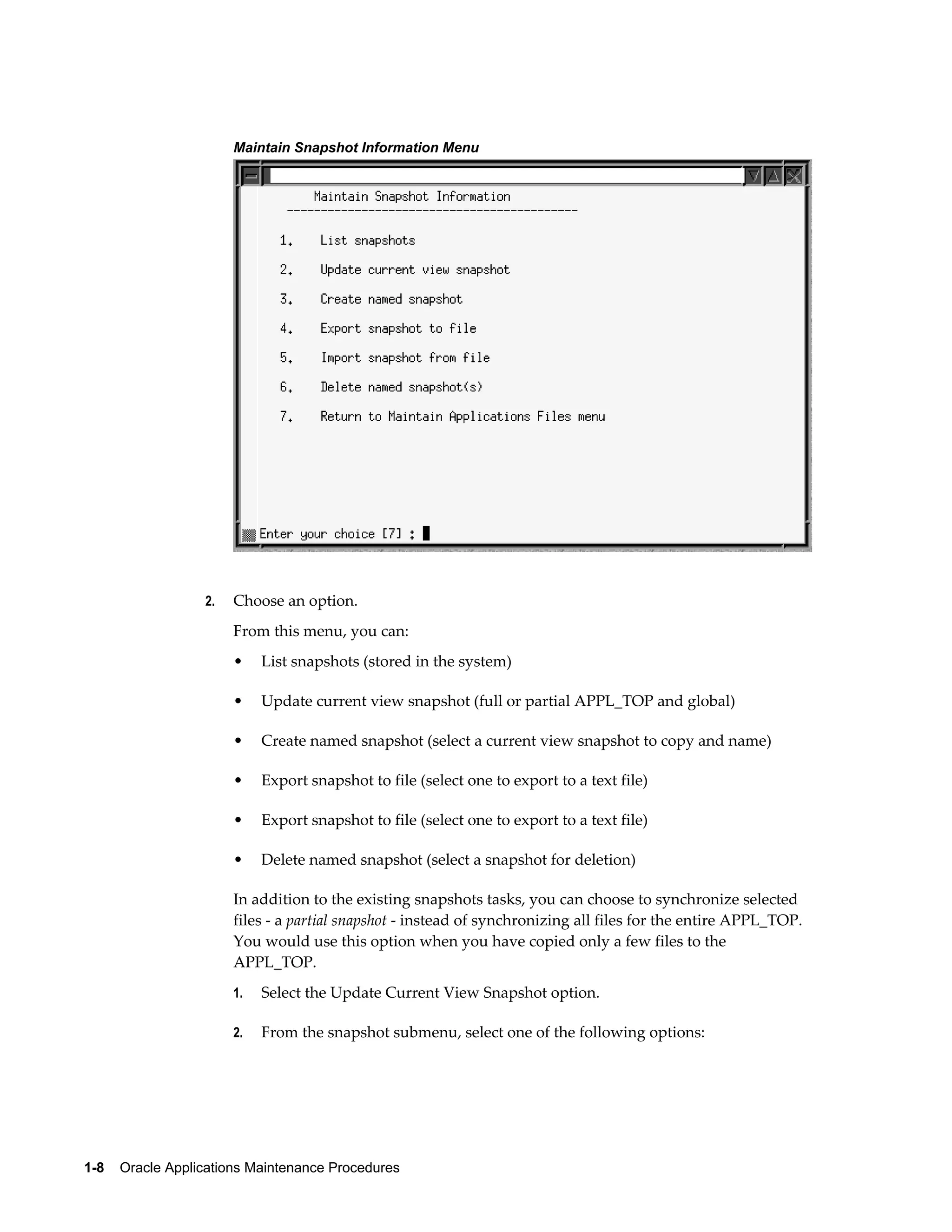 Maintain Snapshot Information Menu




                  2.   Choose an option.
                       From this menu, you can:
                       •    List snapshots (stored in the system)

                       •    Update current view snapshot (full or partial APPL_TOP and global)

                       •    Create named snapshot (select a current view snapshot to copy and name)

                       •    Export snapshot to file (select one to export to a text file)

                       •    Export snapshot to file (select one to export to a text file)

                       •    Delete named snapshot (select a snapshot for deletion)

                       In addition to the existing snapshots tasks, you can choose to synchronize selected
                       files - a partial snapshot - instead of synchronizing all files for the entire APPL_TOP.
                       You would use this option when you have copied only a few files to the
                       APPL_TOP.
                       1.   Select the Update Current View Snapshot option.

                       2.   From the snapshot submenu, select one of the following options:




1-8    Oracle Applications Maintenance Procedures
 