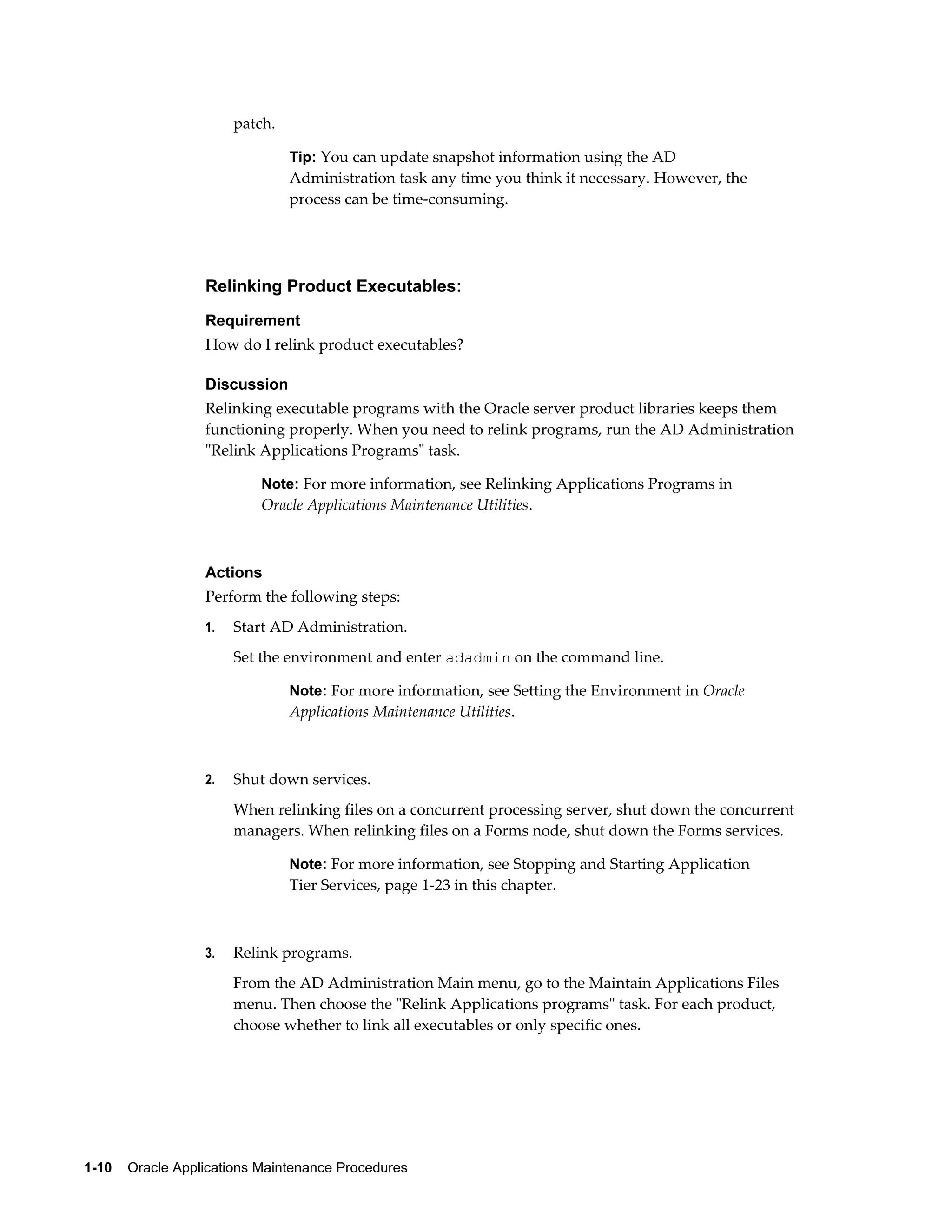 patch.

                                Tip: You can update snapshot information using the AD
                                Administration task any time you think it necessary. However, the
                                process can be time-consuming.




                  Relinking Product Executables:
                  Requirement
                  How do I relink product executables?

                  Discussion
                  Relinking executable programs with the Oracle server product libraries keeps them
                  functioning properly. When you need to relink programs, run the AD Administration
                  "Relink Applications Programs" task.

                           Note: For more information, see Relinking Applications Programs in
                           Oracle Applications Maintenance Utilities.



                  Actions
                  Perform the following steps:
                  1.   Start AD Administration.
                       Set the environment and enter adadmin on the command line.

                                Note: For more information, see Setting the Environment in Oracle
                                Applications Maintenance Utilities.



                  2.   Shut down services.
                       When relinking files on a concurrent processing server, shut down the concurrent
                       managers. When relinking files on a Forms node, shut down the Forms services.

                                Note: For more information, see Stopping and Starting Application
                                Tier Services, page 1-23 in this chapter.



                  3.   Relink programs.
                       From the AD Administration Main menu, go to the Maintain Applications Files
                       menu. Then choose the "Relink Applications programs" task. For each product,
                       choose whether to link all executables or only specific ones.




1-10    Oracle Applications Maintenance Procedures
 