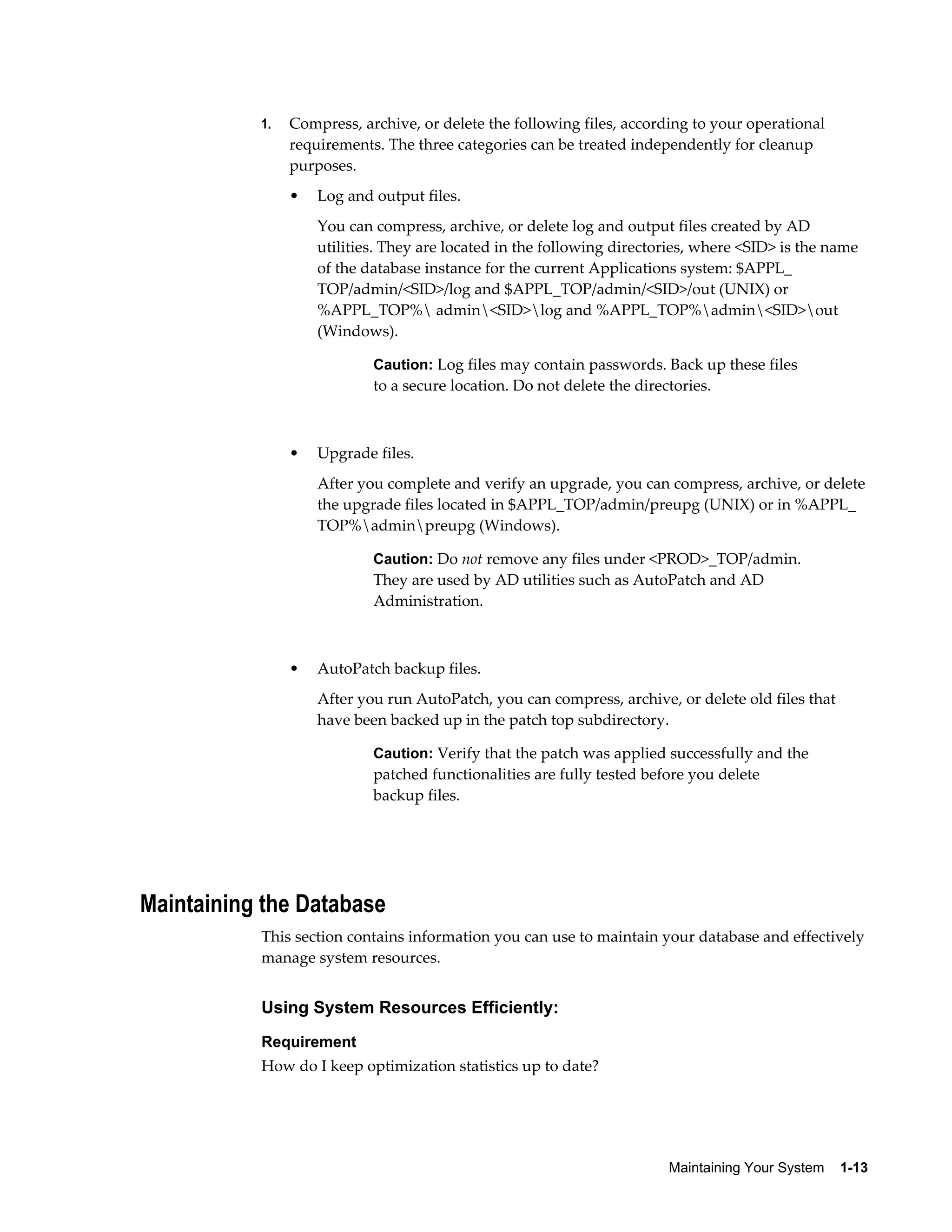 1.   Compress, archive, or delete the following files, according to your operational
                requirements. The three categories can be treated independently for cleanup
                purposes.
                •   Log and output files.
                    You can compress, archive, or delete log and output files created by AD
                    utilities. They are located in the following directories, where <SID> is the name
                    of the database instance for the current Applications system: $APPL_
                    TOP/admin/<SID>/log and $APPL_TOP/admin/<SID>/out (UNIX) or
                    %APPL_TOP% admin<SID>log and %APPL_TOP%admin<SID>out
                    (Windows).

                            Caution: Log files may contain passwords. Back up these files
                            to a secure location. Do not delete the directories.



                •   Upgrade files.
                    After you complete and verify an upgrade, you can compress, archive, or delete
                    the upgrade files located in $APPL_TOP/admin/preupg (UNIX) or in %APPL_
                    TOP%adminpreupg (Windows).

                            Caution: Do not remove any files under <PROD>_TOP/admin.
                            They are used by AD utilities such as AutoPatch and AD
                            Administration.



                •   AutoPatch backup files.
                    After you run AutoPatch, you can compress, archive, or delete old files that
                    have been backed up in the patch top subdirectory.

                            Caution: Verify that the patch was applied successfully and the
                            patched functionalities are fully tested before you delete
                            backup files.




Maintaining the Database
           This section contains information you can use to maintain your database and effectively
           manage system resources.


           Using System Resources Efficiently:
           Requirement
           How do I keep optimization statistics up to date?




                                                                         Maintaining Your System    1-13
 