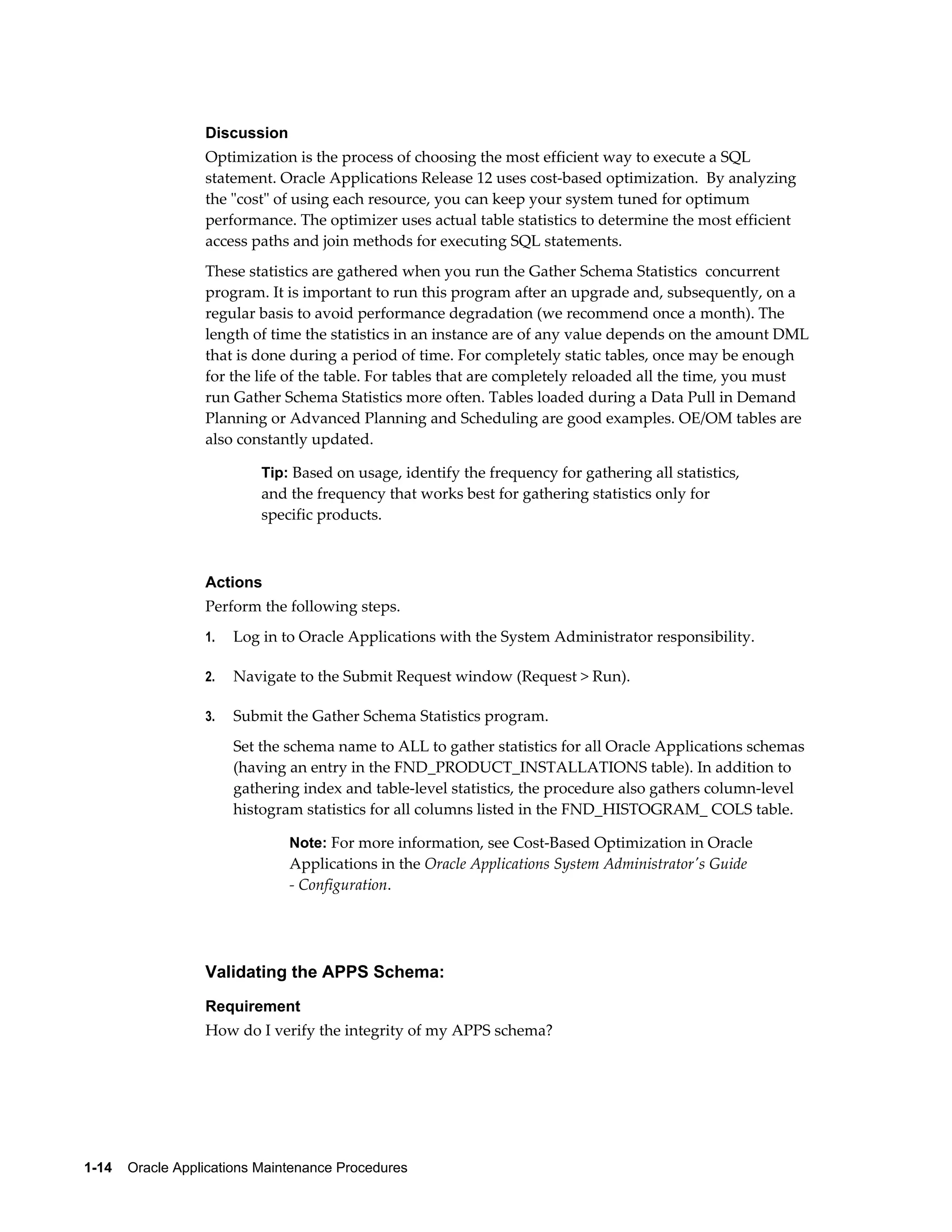 Discussion
                  Optimization is the process of choosing the most efficient way to execute a SQL
                  statement. Oracle Applications Release 12 uses cost-based optimization. By analyzing
                  the "cost" of using each resource, you can keep your system tuned for optimum
                  performance. The optimizer uses actual table statistics to determine the most efficient
                  access paths and join methods for executing SQL statements.
                  These statistics are gathered when you run the Gather Schema Statistics concurrent
                  program. It is important to run this program after an upgrade and, subsequently, on a
                  regular basis to avoid performance degradation (we recommend once a month). The
                  length of time the statistics in an instance are of any value depends on the amount DML
                  that is done during a period of time. For completely static tables, once may be enough
                  for the life of the table. For tables that are completely reloaded all the time, you must
                  run Gather Schema Statistics more often. Tables loaded during a Data Pull in Demand
                  Planning or Advanced Planning and Scheduling are good examples. OE/OM tables are
                  also constantly updated.

                           Tip: Based on usage, identify the frequency for gathering all statistics,
                           and the frequency that works best for gathering statistics only for
                           specific products.



                  Actions
                  Perform the following steps.
                  1.   Log in to Oracle Applications with the System Administrator responsibility.

                  2.   Navigate to the Submit Request window (Request > Run).

                  3.   Submit the Gather Schema Statistics program.
                       Set the schema name to ALL to gather statistics for all Oracle Applications schemas
                       (having an entry in the FND_PRODUCT_INSTALLATIONS table). In addition to
                       gathering index and table-level statistics, the procedure also gathers column-level
                       histogram statistics for all columns listed in the FND_HISTOGRAM_ COLS table.

                               Note: For more information, see Cost-Based Optimization in Oracle
                               Applications in the Oracle Applications System Administrator's Guide
                               - Configuration.




                  Validating the APPS Schema:
                  Requirement
                  How do I verify the integrity of my APPS schema?




1-14    Oracle Applications Maintenance Procedures
 