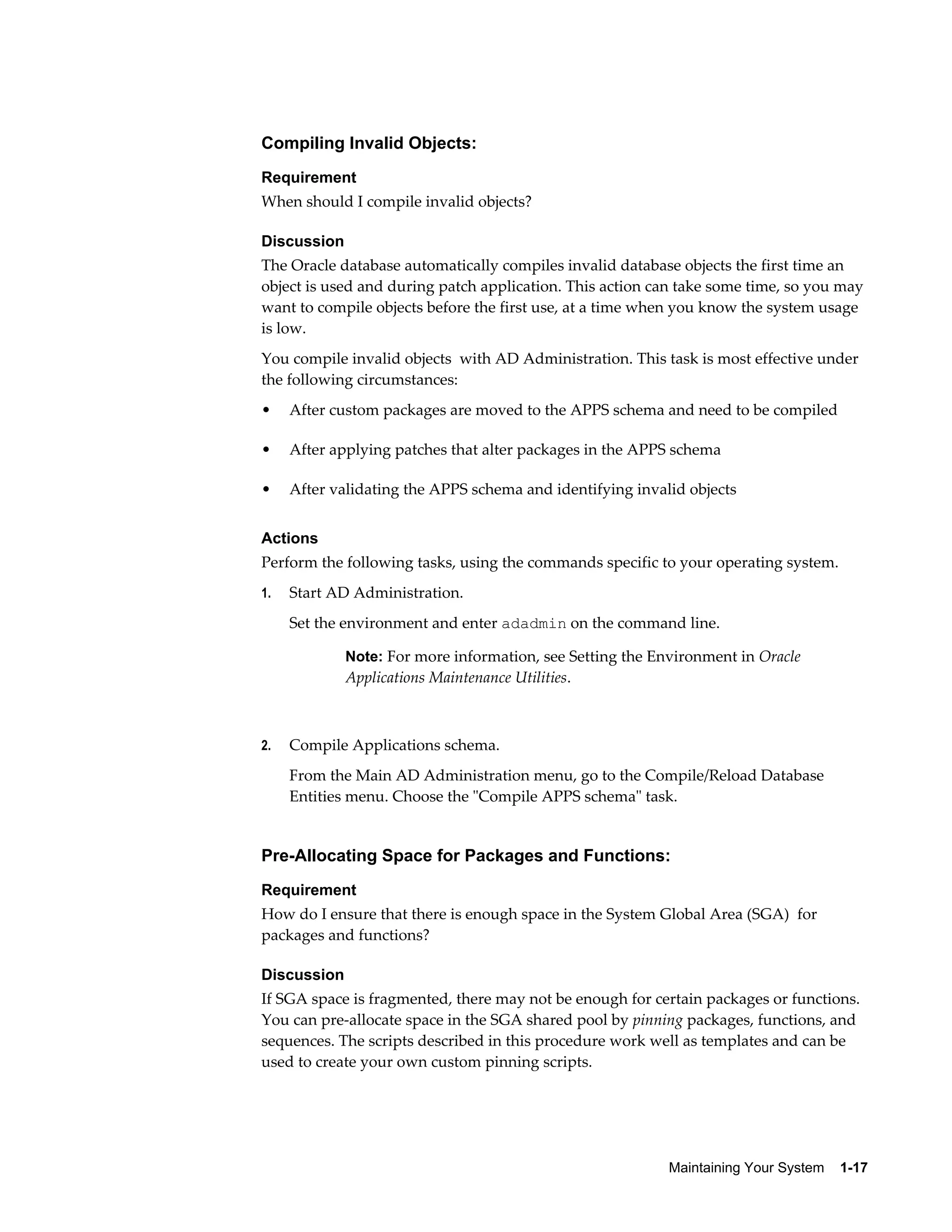 Compiling Invalid Objects:
Requirement
When should I compile invalid objects?

Discussion
The Oracle database automatically compiles invalid database objects the first time an
object is used and during patch application. This action can take some time, so you may
want to compile objects before the first use, at a time when you know the system usage
is low.
You compile invalid objects with AD Administration. This task is most effective under
the following circumstances:
•    After custom packages are moved to the APPS schema and need to be compiled

•    After applying patches that alter packages in the APPS schema

•    After validating the APPS schema and identifying invalid objects


Actions
Perform the following tasks, using the commands specific to your operating system.
1.   Start AD Administration.
     Set the environment and enter adadmin on the command line.

             Note: For more information, see Setting the Environment in Oracle
             Applications Maintenance Utilities.



2.   Compile Applications schema.
     From the Main AD Administration menu, go to the Compile/Reload Database
     Entities menu. Choose the "Compile APPS schema" task.


Pre-Allocating Space for Packages and Functions:
Requirement
How do I ensure that there is enough space in the System Global Area (SGA) for
packages and functions?

Discussion
If SGA space is fragmented, there may not be enough for certain packages or functions.
You can pre-allocate space in the SGA shared pool by pinning packages, functions, and
sequences. The scripts described in this procedure work well as templates and can be
used to create your own custom pinning scripts.




                                                           Maintaining Your System    1-17
 