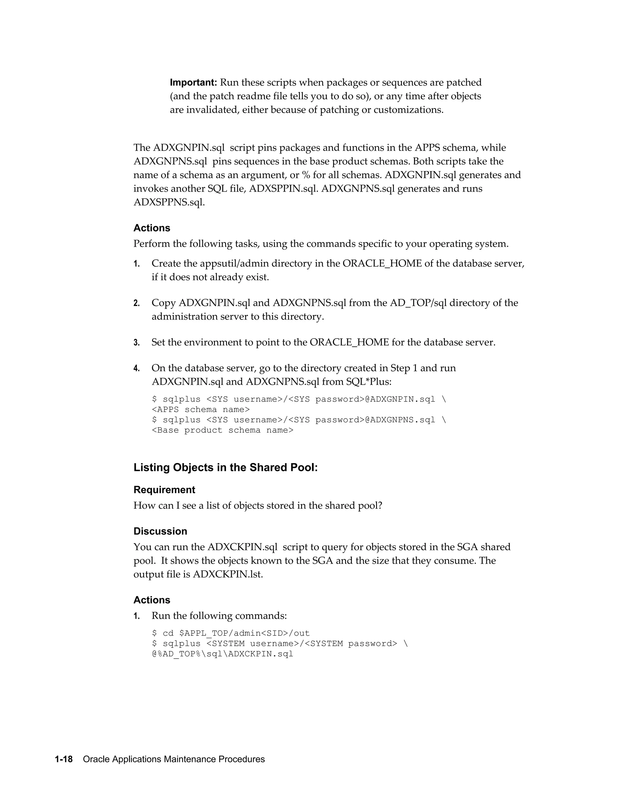 Important: Run these scripts when packages or sequences are patched
                           (and the patch readme file tells you to do so), or any time after objects
                           are invalidated, either because of patching or customizations.


                  The ADXGNPIN.sql script pins packages and functions in the APPS schema, while
                  ADXGNPNS.sql pins sequences in the base product schemas. Both scripts take the
                  name of a schema as an argument, or % for all schemas. ADXGNPIN.sql generates and
                  invokes another SQL file, ADXSPPIN.sql. ADXGNPNS.sql generates and runs
                  ADXSPPNS.sql.

                  Actions
                  Perform the following tasks, using the commands specific to your operating system.
                  1.   Create the appsutil/admin directory in the ORACLE_HOME of the database server,
                       if it does not already exist.

                  2.   Copy ADXGNPIN.sql and ADXGNPNS.sql from the AD_TOP/sql directory of the
                       administration server to this directory.

                  3.   Set the environment to point to the ORACLE_HOME for the database server.

                  4.   On the database server, go to the directory created in Step 1 and run
                       ADXGNPIN.sql and ADXGNPNS.sql from SQL*Plus:
                       $ sqlplus <SYS username>/<SYS password>@ADXGNPIN.sql 
                       <APPS schema name>
                       $ sqlplus <SYS username>/<SYS password>@ADXGNPNS.sql 
                       <Base product schema name>



                  Listing Objects in the Shared Pool:
                  Requirement
                  How can I see a list of objects stored in the shared pool?

                  Discussion
                  You can run the ADXCKPIN.sql script to query for objects stored in the SGA shared
                  pool. It shows the objects known to the SGA and the size that they consume. The
                  output file is ADXCKPIN.lst.

                  Actions
                  1.   Run the following commands:
                       $ cd $APPL_TOP/admin<SID>/out
                       $ sqlplus <SYSTEM username>/<SYSTEM password> 
                       @%AD_TOP%sqlADXCKPIN.sql




1-18    Oracle Applications Maintenance Procedures
 