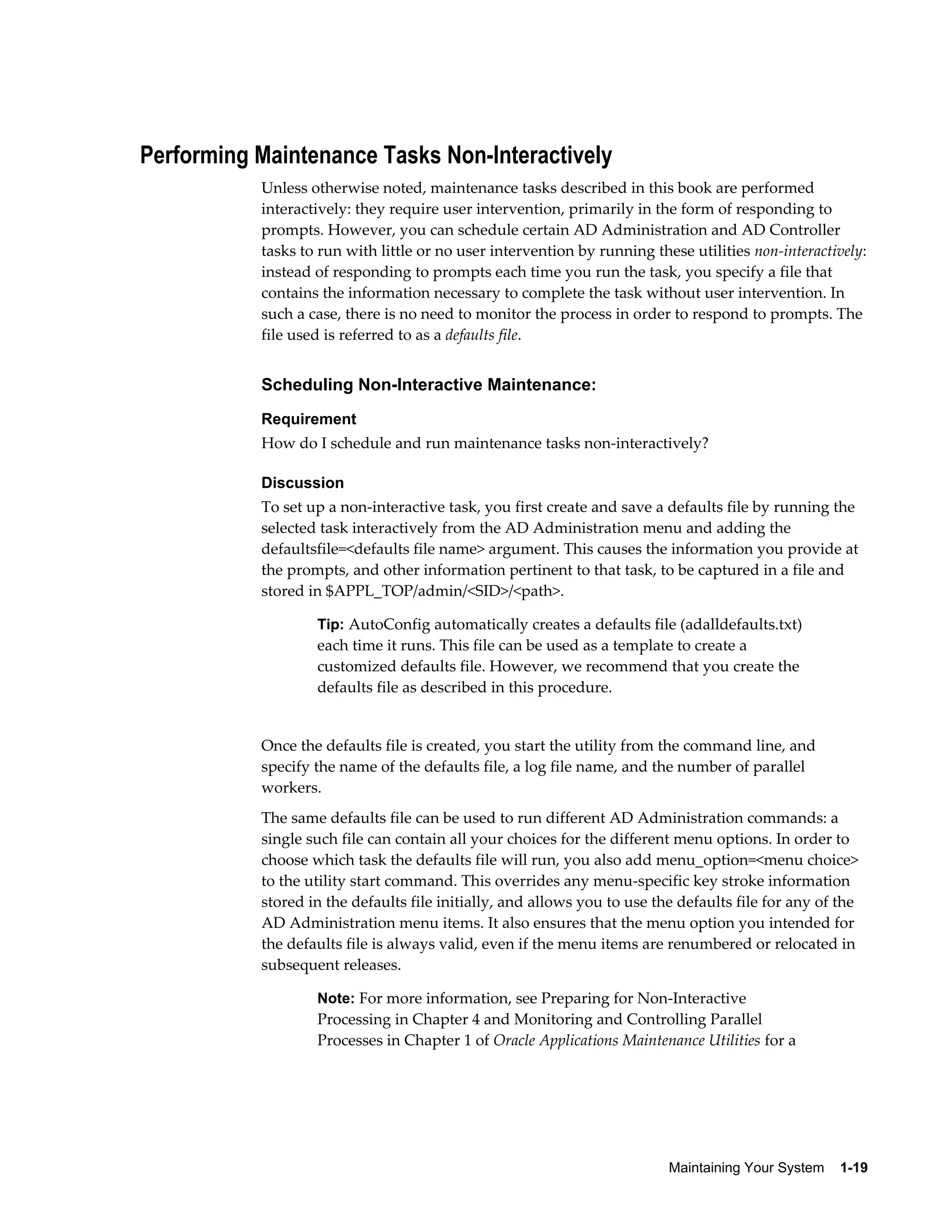 Performing Maintenance Tasks Non-Interactively
           Unless otherwise noted, maintenance tasks described in this book are performed
           interactively: they require user intervention, primarily in the form of responding to
           prompts. However, you can schedule certain AD Administration and AD Controller
           tasks to run with little or no user intervention by running these utilities non-interactively:
           instead of responding to prompts each time you run the task, you specify a file that
           contains the information necessary to complete the task without user intervention. In
           such a case, there is no need to monitor the process in order to respond to prompts. The
           file used is referred to as a defaults file.


           Scheduling Non-Interactive Maintenance:
           Requirement
           How do I schedule and run maintenance tasks non-interactively?

           Discussion
           To set up a non-interactive task, you first create and save a defaults file by running the
           selected task interactively from the AD Administration menu and adding the
           defaultsfile=<defaults file name> argument. This causes the information you provide at
           the prompts, and other information pertinent to that task, to be captured in a file and
           stored in $APPL_TOP/admin/<SID>/<path>.

                   Tip: AutoConfig automatically creates a defaults file (adalldefaults.txt)
                   each time it runs. This file can be used as a template to create a
                   customized defaults file. However, we recommend that you create the
                   defaults file as described in this procedure.


           Once the defaults file is created, you start the utility from the command line, and
           specify the name of the defaults file, a log file name, and the number of parallel
           workers.
           The same defaults file can be used to run different AD Administration commands: a
           single such file can contain all your choices for the different menu options. In order to
           choose which task the defaults file will run, you also add menu_option=<menu choice>
           to the utility start command. This overrides any menu-specific key stroke information
           stored in the defaults file initially, and allows you to use the defaults file for any of the
           AD Administration menu items. It also ensures that the menu option you intended for
           the defaults file is always valid, even if the menu items are renumbered or relocated in
           subsequent releases.

                   Note: For more information, see Preparing for Non-Interactive
                   Processing in Chapter 4 and Monitoring and Controlling Parallel
                   Processes in Chapter 1 of Oracle Applications Maintenance Utilities for a




                                                                          Maintaining Your System    1-19
 