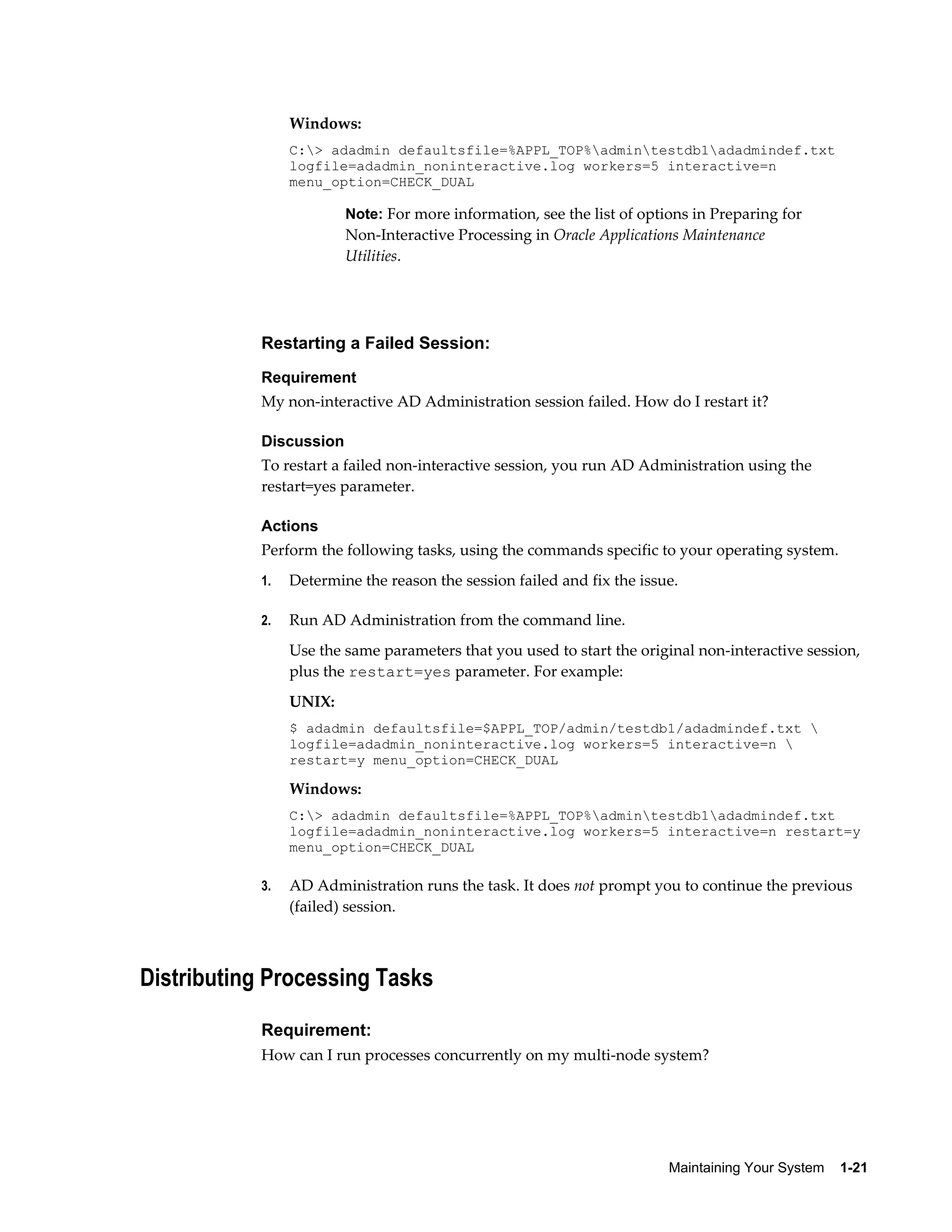 Windows:
                C:> adadmin defaultsfile=%APPL_TOP%admintestdb1adadmindef.txt
                logfile=adadmin_noninteractive.log workers=5 interactive=n
                menu_option=CHECK_DUAL

                        Note: For more information, see the list of options in Preparing for
                        Non-Interactive Processing in Oracle Applications Maintenance
                        Utilities.




           Restarting a Failed Session:
           Requirement
           My non-interactive AD Administration session failed. How do I restart it?

           Discussion
           To restart a failed non-interactive session, you run AD Administration using the
           restart=yes parameter.

           Actions
           Perform the following tasks, using the commands specific to your operating system.
           1.   Determine the reason the session failed and fix the issue.

           2.   Run AD Administration from the command line.
                Use the same parameters that you used to start the original non-interactive session,
                plus the restart=yes parameter. For example:
                UNIX:
                $ adadmin defaultsfile=$APPL_TOP/admin/testdb1/adadmindef.txt 
                logfile=adadmin_noninteractive.log workers=5 interactive=n 
                restart=y menu_option=CHECK_DUAL

                Windows:
                C:> adadmin defaultsfile=%APPL_TOP%admintestdb1adadmindef.txt
                logfile=adadmin_noninteractive.log workers=5 interactive=n restart=y
                menu_option=CHECK_DUAL

           3.   AD Administration runs the task. It does not prompt you to continue the previous
                (failed) session.



Distributing Processing Tasks

           Requirement:
           How can I run processes concurrently on my multi-node system?




                                                                        Maintaining Your System    1-21
 