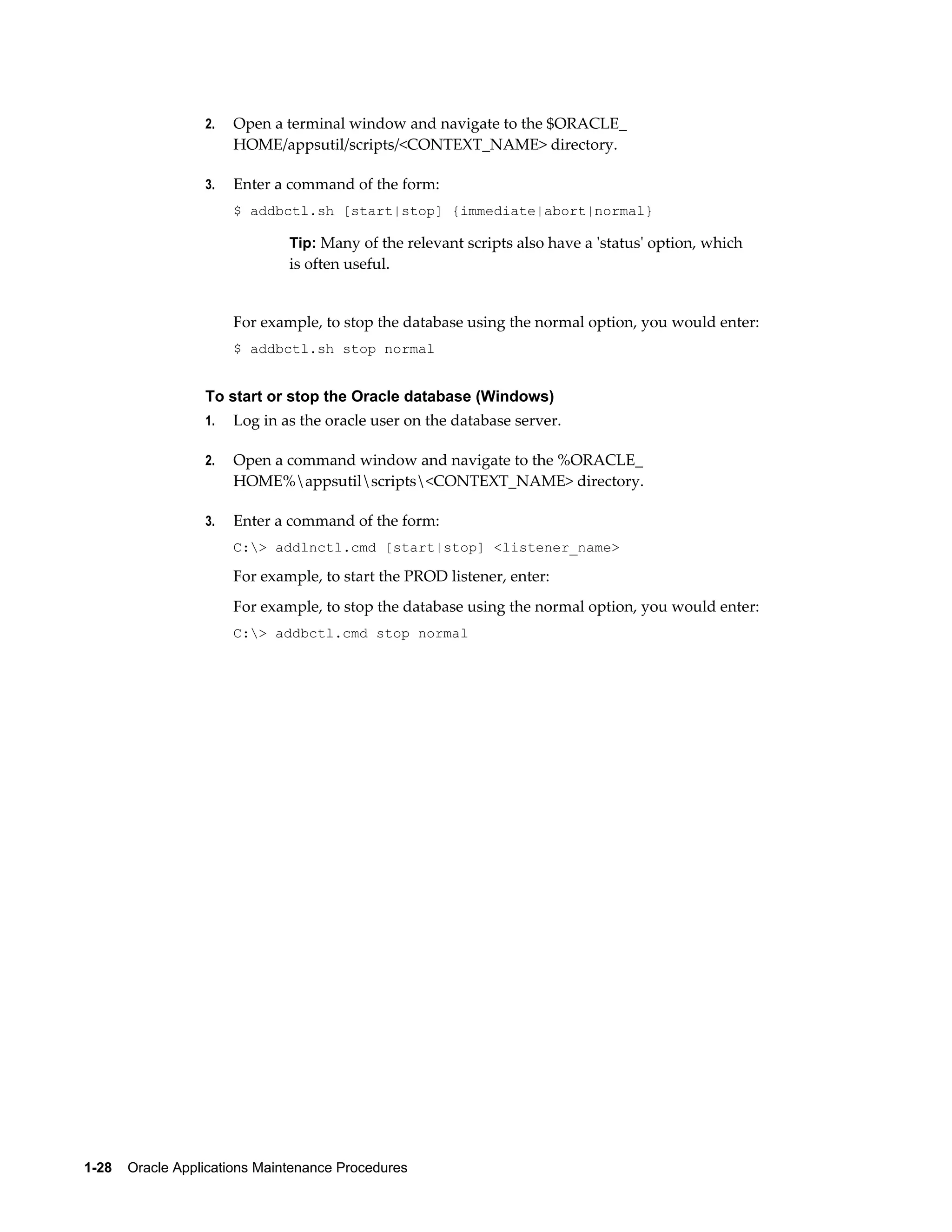 2.   Open a terminal window and navigate to the $ORACLE_
                       HOME/appsutil/scripts/<CONTEXT_NAME> directory.

                  3.   Enter a command of the form:
                       $ addbctl.sh [start|stop] {immediate|abort|normal}

                               Tip: Many of the relevant scripts also have a 'status' option, which
                               is often useful.


                       For example, to stop the database using the normal option, you would enter:
                       $ addbctl.sh stop normal


                  To start or stop the Oracle database (Windows)
                  1.   Log in as the oracle user on the database server.

                  2.   Open a command window and navigate to the %ORACLE_
                       HOME%appsutilscripts<CONTEXT_NAME> directory.

                  3.   Enter a command of the form:
                       C:> addlnctl.cmd [start|stop] <listener_name>

                       For example, to start the PROD listener, enter:
                       For example, to stop the database using the normal option, you would enter:
                       C:> addbctl.cmd stop normal




1-28    Oracle Applications Maintenance Procedures
 