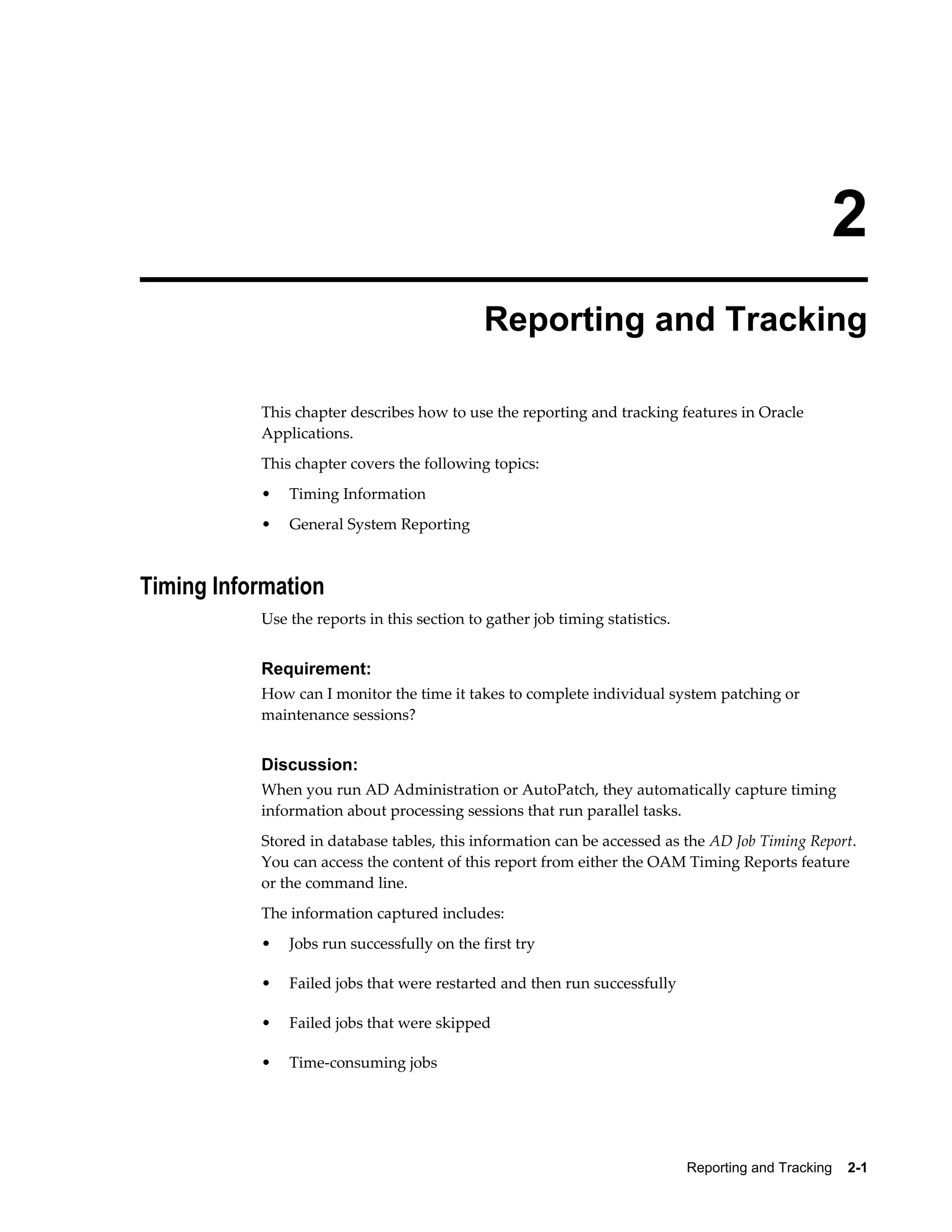 2
                                             Reporting and Tracking

           This chapter describes how to use the reporting and tracking features in Oracle
           Applications.
           This chapter covers the following topics:
           •   Timing Information
           •   General System Reporting



Timing Information
           Use the reports in this section to gather job timing statistics.


           Requirement:
           How can I monitor the time it takes to complete individual system patching or
           maintenance sessions?


           Discussion:
           When you run AD Administration or AutoPatch, they automatically capture timing
           information about processing sessions that run parallel tasks.
           Stored in database tables, this information can be accessed as the AD Job Timing Report.
           You can access the content of this report from either the OAM Timing Reports feature
           or the command line.
           The information captured includes:
           •   Jobs run successfully on the first try

           •   Failed jobs that were restarted and then run successfully

           •   Failed jobs that were skipped

           •   Time-consuming jobs




                                                                              Reporting and Tracking    2-1
 