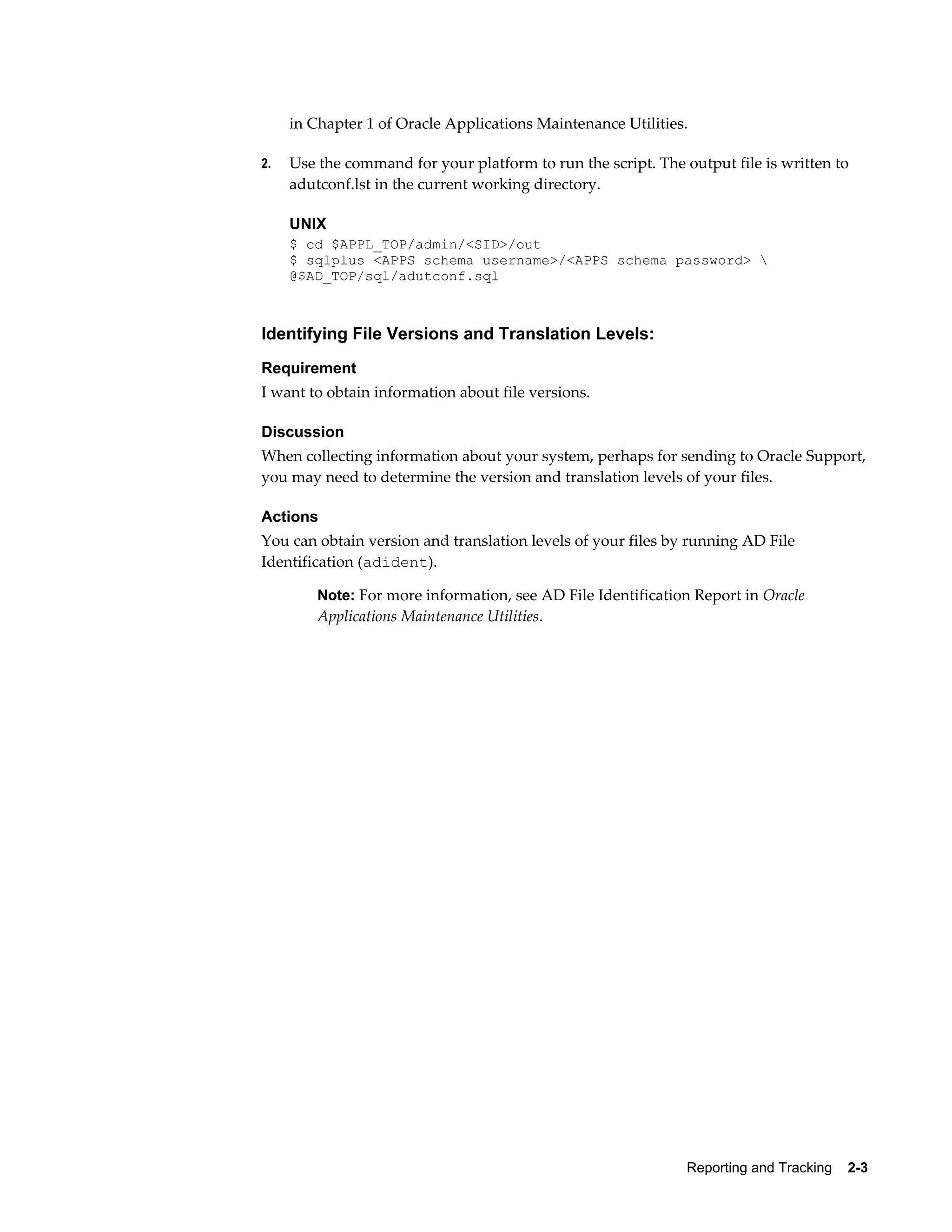 in Chapter 1 of Oracle Applications Maintenance Utilities.

2.   Use the command for your platform to run the script. The output file is written to
     adutconf.lst in the current working directory.

     UNIX
     $ cd $APPL_TOP/admin/<SID>/out
     $ sqlplus <APPS schema username>/<APPS schema password> 
     @$AD_TOP/sql/adutconf.sql



Identifying File Versions and Translation Levels:
Requirement
I want to obtain information about file versions.

Discussion
When collecting information about your system, perhaps for sending to Oracle Support,
you may need to determine the version and translation levels of your files.

Actions
You can obtain version and translation levels of your files by running AD File
Identification (adident).

         Note: For more information, see AD File Identification Report in Oracle
         Applications Maintenance Utilities.




                                                               Reporting and Tracking    2-3
 