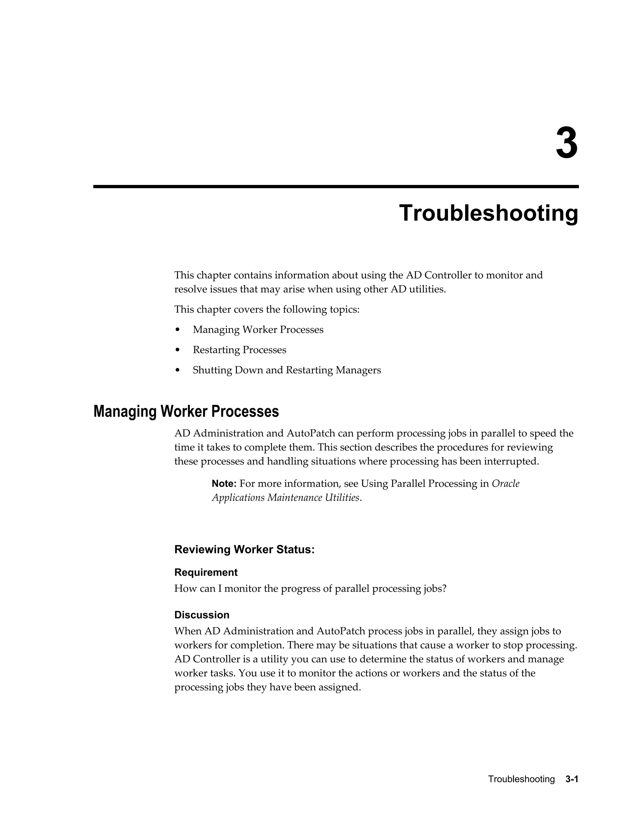 3
                                                          Troubleshooting

          This chapter contains information about using the AD Controller to monitor and
          resolve issues that may arise when using other AD utilities.
          This chapter covers the following topics:
          •   Managing Worker Processes
          •   Restarting Processes
          •   Shutting Down and Restarting Managers



Managing Worker Processes
          AD Administration and AutoPatch can perform processing jobs in parallel to speed the
          time it takes to complete them. This section describes the procedures for reviewing
          these processes and handling situations where processing has been interrupted.

                  Note: For more information, see Using Parallel Processing in Oracle
                  Applications Maintenance Utilities.




          Reviewing Worker Status:
          Requirement
          How can I monitor the progress of parallel processing jobs?

          Discussion
          When AD Administration and AutoPatch process jobs in parallel, they assign jobs to
          workers for completion. There may be situations that cause a worker to stop processing.
          AD Controller is a utility you can use to determine the status of workers and manage
          worker tasks. You use it to monitor the actions or workers and the status of the
          processing jobs they have been assigned.




                                                                              Troubleshooting    3-1
 