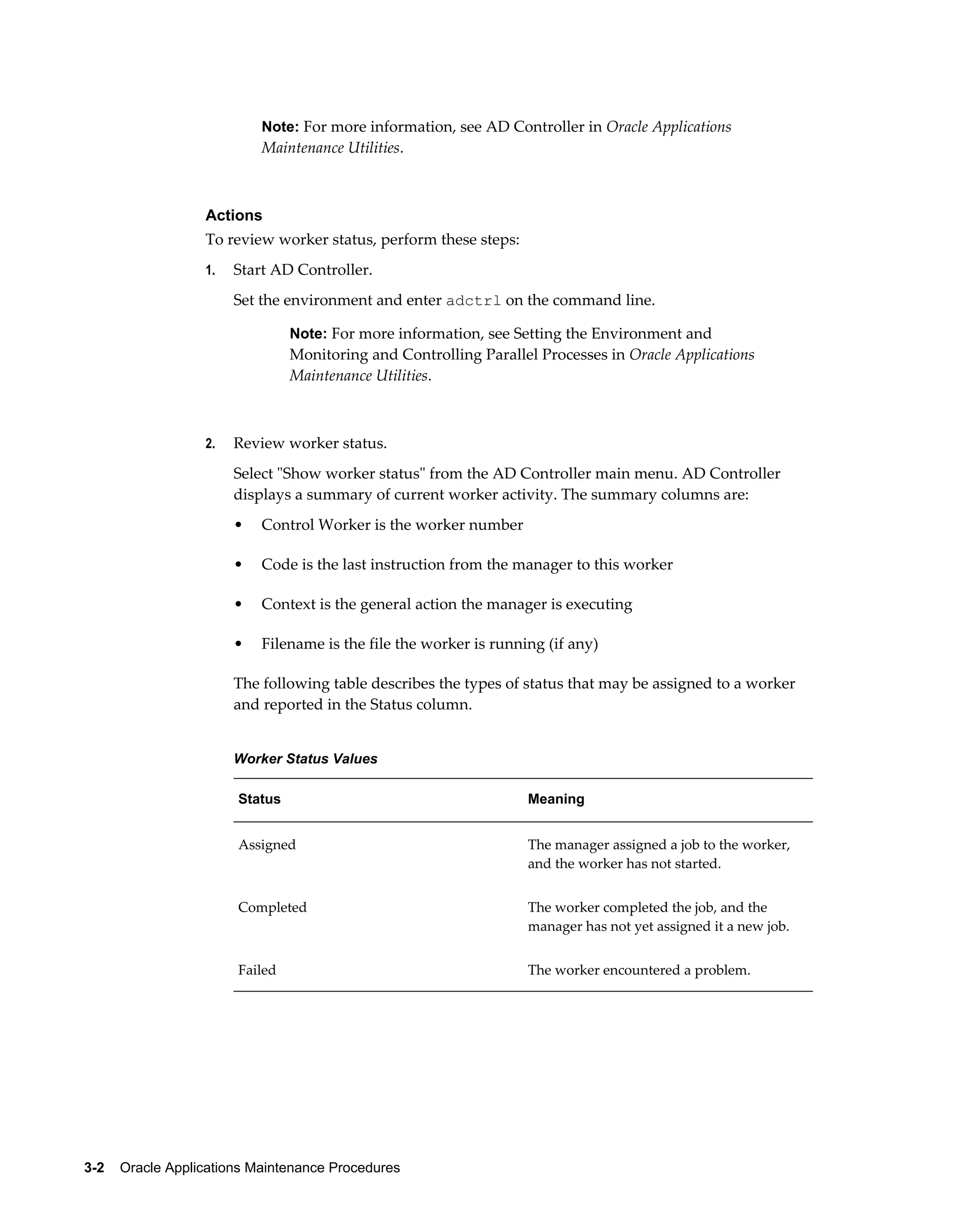 Note: For more information, see AD Controller in Oracle Applications
                           Maintenance Utilities.



                  Actions
                  To review worker status, perform these steps:
                  1.   Start AD Controller.
                       Set the environment and enter adctrl on the command line.

                                Note: For more information, see Setting the Environment and
                                Monitoring and Controlling Parallel Processes in Oracle Applications
                                Maintenance Utilities.



                  2.   Review worker status.
                       Select "Show worker status" from the AD Controller main menu. AD Controller
                       displays a summary of current worker activity. The summary columns are:
                       •   Control Worker is the worker number

                       •   Code is the last instruction from the manager to this worker

                       •   Context is the general action the manager is executing

                       •   Filename is the file the worker is running (if any)

                       The following table describes the types of status that may be assigned to a worker
                       and reported in the Status column.


                       Worker Status Values

                       Status                                      Meaning


                       Assigned                                    The manager assigned a job to the worker,
                                                                   and the worker has not started.


                       Completed                                   The worker completed the job, and the
                                                                   manager has not yet assigned it a new job.


                       Failed                                      The worker encountered a problem.




3-2    Oracle Applications Maintenance Procedures
 