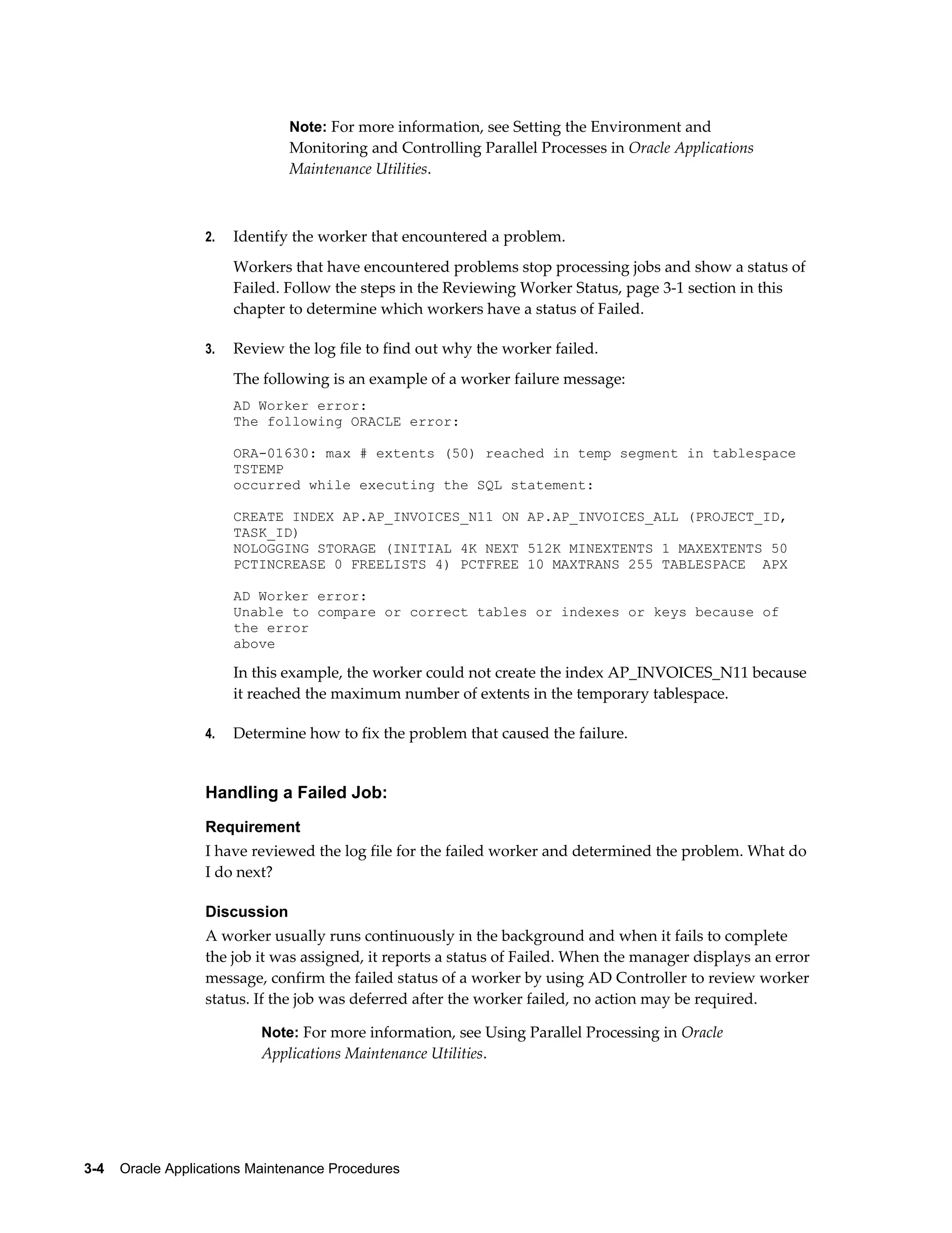 Note: For more information, see Setting the Environment and
                               Monitoring and Controlling Parallel Processes in Oracle Applications
                               Maintenance Utilities.



                  2.   Identify the worker that encountered a problem.
                       Workers that have encountered problems stop processing jobs and show a status of
                       Failed. Follow the steps in the Reviewing Worker Status, page 3-1 section in this
                       chapter to determine which workers have a status of Failed.

                  3.   Review the log file to find out why the worker failed.
                       The following is an example of a worker failure message:
                       AD Worker error:
                       The following ORACLE error:

                       ORA-01630: max # extents (50) reached in temp segment in tablespace
                       TSTEMP
                       occurred while executing the SQL statement:

                       CREATE INDEX AP.AP_INVOICES_N11 ON AP.AP_INVOICES_ALL (PROJECT_ID,
                       TASK_ID)
                       NOLOGGING STORAGE (INITIAL 4K NEXT 512K MINEXTENTS 1 MAXEXTENTS 50
                       PCTINCREASE 0 FREELISTS 4) PCTFREE 10 MAXTRANS 255 TABLESPACE APX

                       AD Worker error:
                       Unable to compare or correct tables or indexes or keys because of
                       the error
                       above

                       In this example, the worker could not create the index AP_INVOICES_N11 because
                       it reached the maximum number of extents in the temporary tablespace.

                  4.   Determine how to fix the problem that caused the failure.


                  Handling a Failed Job:
                  Requirement
                  I have reviewed the log file for the failed worker and determined the problem. What do
                  I do next?

                  Discussion
                  A worker usually runs continuously in the background and when it fails to complete
                  the job it was assigned, it reports a status of Failed. When the manager displays an error
                  message, confirm the failed status of a worker by using AD Controller to review worker
                  status. If the job was deferred after the worker failed, no action may be required.

                           Note: For more information, see Using Parallel Processing in Oracle
                           Applications Maintenance Utilities.




3-4    Oracle Applications Maintenance Procedures
 
