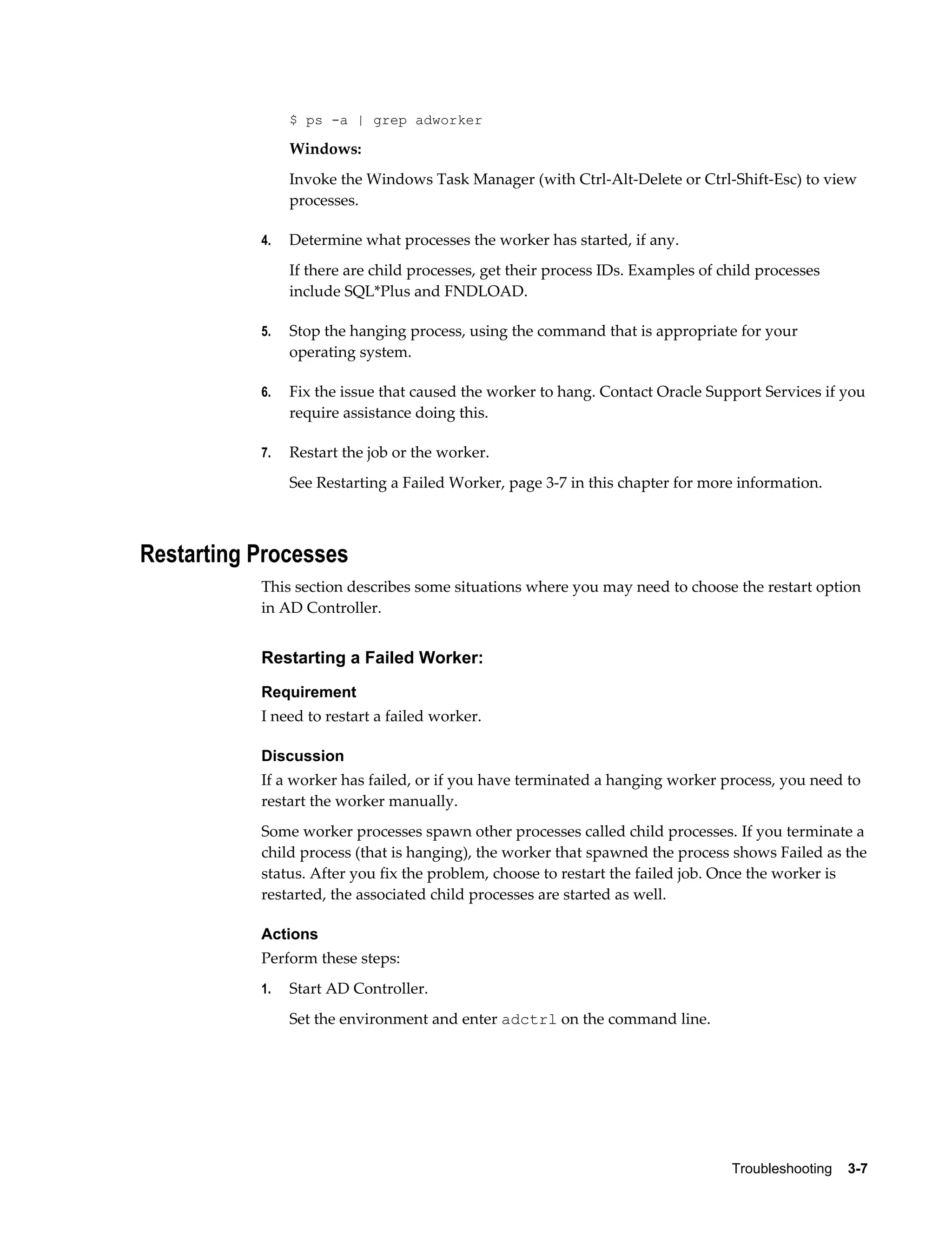 $ ps -a | grep adworker

                Windows:
                Invoke the Windows Task Manager (with Ctrl-Alt-Delete or Ctrl-Shift-Esc) to view
                processes.

           4.   Determine what processes the worker has started, if any.
                If there are child processes, get their process IDs. Examples of child processes
                include SQL*Plus and FNDLOAD.

           5.   Stop the hanging process, using the command that is appropriate for your
                operating system.

           6.   Fix the issue that caused the worker to hang. Contact Oracle Support Services if you
                require assistance doing this.

           7.   Restart the job or the worker.
                See Restarting a Failed Worker, page 3-7 in this chapter for more information.



Restarting Processes
           This section describes some situations where you may need to choose the restart option
           in AD Controller.


           Restarting a Failed Worker:
           Requirement
           I need to restart a failed worker.

           Discussion
           If a worker has failed, or if you have terminated a hanging worker process, you need to
           restart the worker manually.
           Some worker processes spawn other processes called child processes. If you terminate a
           child process (that is hanging), the worker that spawned the process shows Failed as the
           status. After you fix the problem, choose to restart the failed job. Once the worker is
           restarted, the associated child processes are started as well.

           Actions
           Perform these steps:
           1.   Start AD Controller.
                Set the environment and enter adctrl on the command line.




                                                                                  Troubleshooting    3-7
 