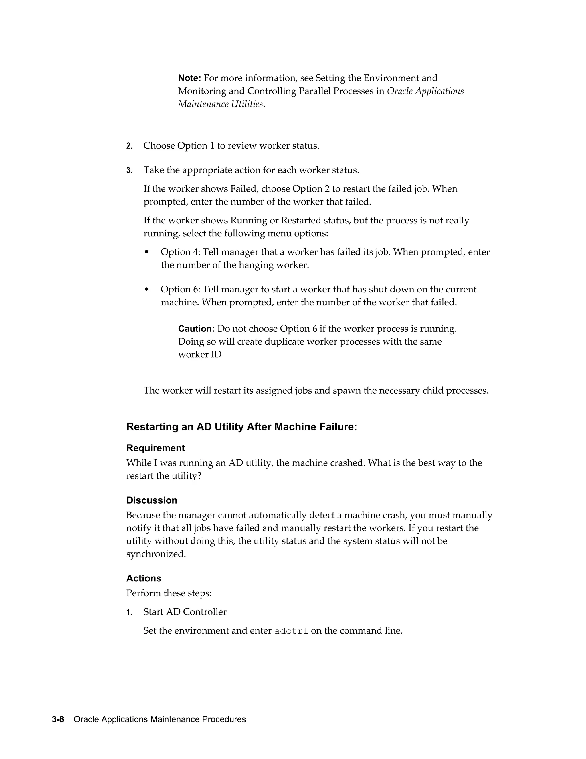 Note: For more information, see Setting the Environment and
                               Monitoring and Controlling Parallel Processes in Oracle Applications
                               Maintenance Utilities.



                  2.   Choose Option 1 to review worker status.

                  3.   Take the appropriate action for each worker status.
                       If the worker shows Failed, choose Option 2 to restart the failed job. When
                       prompted, enter the number of the worker that failed.
                       If the worker shows Running or Restarted status, but the process is not really
                       running, select the following menu options:
                       •   Option 4: Tell manager that a worker has failed its job. When prompted, enter
                           the number of the hanging worker.

                       •   Option 6: Tell manager to start a worker that has shut down on the current
                           machine. When prompted, enter the number of the worker that failed.

                               Caution: Do not choose Option 6 if the worker process is running.
                               Doing so will create duplicate worker processes with the same
                               worker ID.


                       The worker will restart its assigned jobs and spawn the necessary child processes.


                  Restarting an AD Utility After Machine Failure:
                  Requirement
                  While I was running an AD utility, the machine crashed. What is the best way to the
                  restart the utility?

                  Discussion
                  Because the manager cannot automatically detect a machine crash, you must manually
                  notify it that all jobs have failed and manually restart the workers. If you restart the
                  utility without doing this, the utility status and the system status will not be
                  synchronized.

                  Actions
                  Perform these steps:
                  1.   Start AD Controller
                       Set the environment and enter adctrl on the command line.




3-8    Oracle Applications Maintenance Procedures
 