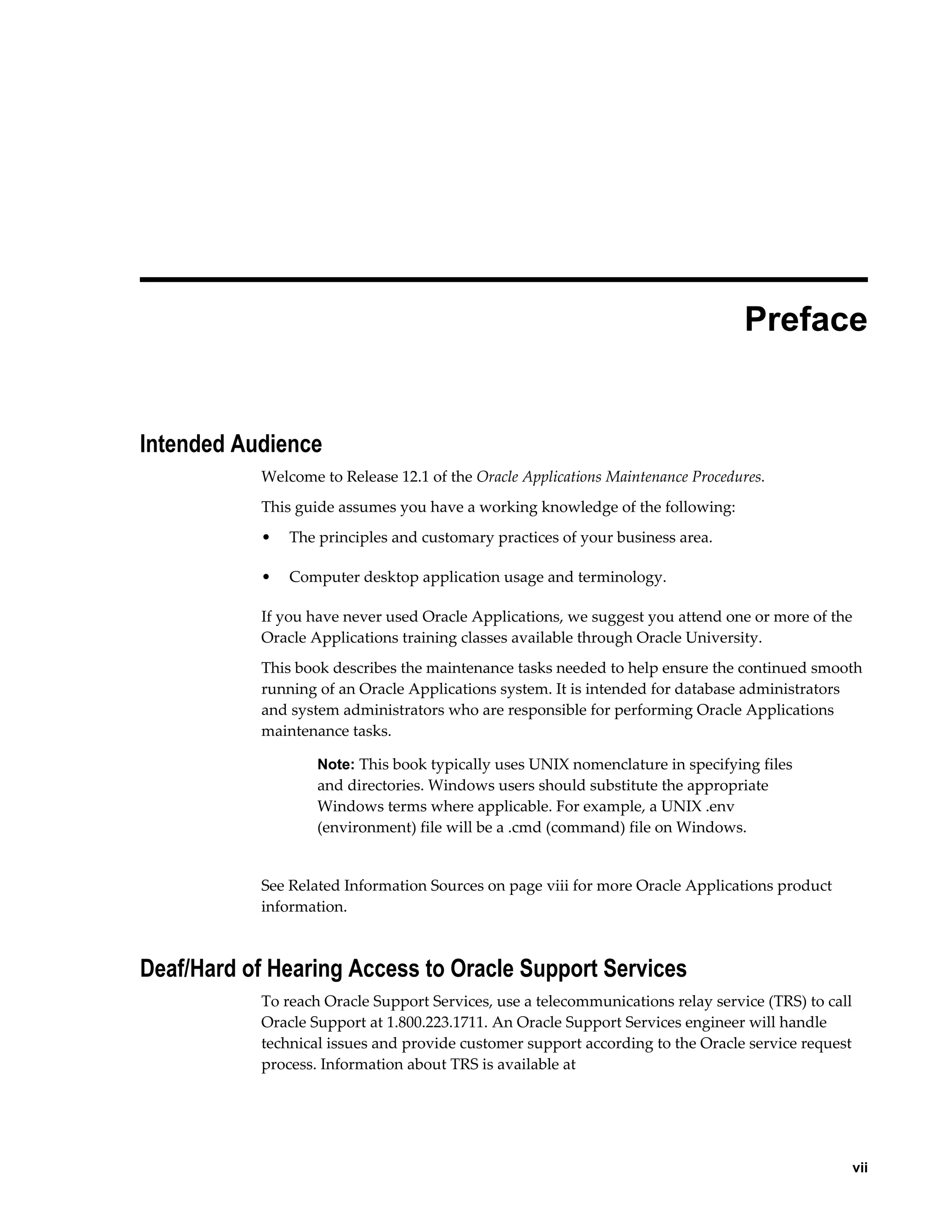  
                                                                                 Preface


Intended Audience
           Welcome to Release 12.1 of the Oracle Applications Maintenance Procedures.
           This guide assumes you have a working knowledge of the following:
           •   The principles and customary practices of your business area.

           •   Computer desktop application usage and terminology.

           If you have never used Oracle Applications, we suggest you attend one or more of the
           Oracle Applications training classes available through Oracle University.
           This book describes the maintenance tasks needed to help ensure the continued smooth
           running of an Oracle Applications system. It is intended for database administrators
           and system administrators who are responsible for performing Oracle Applications
           maintenance tasks.

                   Note: This book typically uses UNIX nomenclature in specifying files
                   and directories. Windows users should substitute the appropriate
                   Windows terms where applicable. For example, a UNIX .env
                   (environment) file will be a .cmd (command) file on Windows.


           See Related Information Sources on page viii for more Oracle Applications product
           information.



Deaf/Hard of Hearing Access to Oracle Support Services
           To reach Oracle Support Services, use a telecommunications relay service (TRS) to call
           Oracle Support at 1.800.223.1711. An Oracle Support Services engineer will handle
           technical issues and provide customer support according to the Oracle service request
           process. Information about TRS is available at




                                                                                                   vii
 