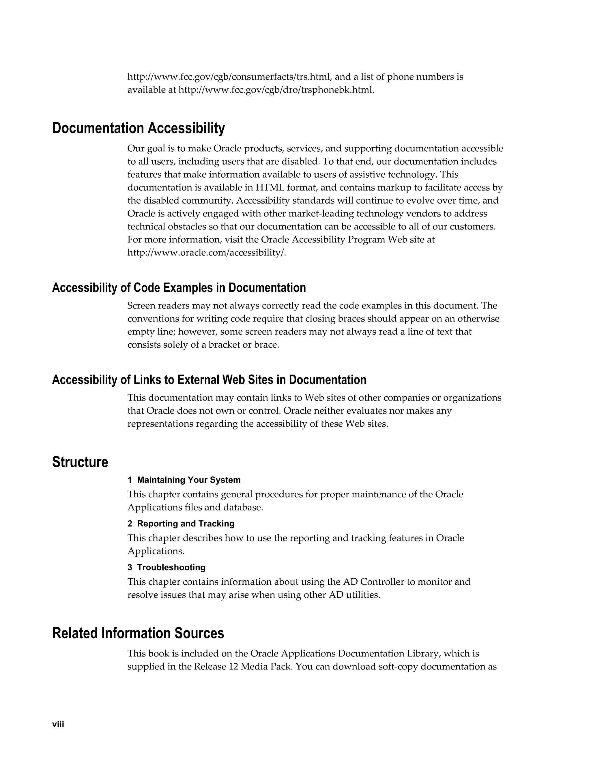 http://www.fcc.gov/cgb/consumerfacts/trs.html, and a list of phone numbers is
              available at http://www.fcc.gov/cgb/dro/trsphonebk.html.



Documentation Accessibility
              Our goal is to make Oracle products, services, and supporting documentation accessible
              to all users, including users that are disabled. To that end, our documentation includes
              features that make information available to users of assistive technology. This
              documentation is available in HTML format, and contains markup to facilitate access by
              the disabled community. Accessibility standards will continue to evolve over time, and
              Oracle is actively engaged with other market-leading technology vendors to address
              technical obstacles so that our documentation can be accessible to all of our customers.
              For more information, visit the Oracle Accessibility Program Web site at
              http://www.oracle.com/accessibility/.


Accessibility of Code Examples in Documentation
              Screen readers may not always correctly read the code examples in this document. The
              conventions for writing code require that closing braces should appear on an otherwise
              empty line; however, some screen readers may not always read a line of text that
              consists solely of a bracket or brace.


Accessibility of Links to External Web Sites in Documentation
              This documentation may contain links to Web sites of other companies or organizations
              that Oracle does not own or control. Oracle neither evaluates nor makes any
              representations regarding the accessibility of these Web sites.



Structure
              1  Maintaining Your System
              This chapter contains general procedures for proper maintenance of the Oracle
              Applications files and database.
              2  Reporting and Tracking
              This chapter describes how to use the reporting and tracking features in Oracle
              Applications.
              3  Troubleshooting
              This chapter contains information about using the AD Controller to monitor and
              resolve issues that may arise when using other AD utilities.



Related Information Sources
              This book is included on the Oracle Applications Documentation Library, which is
              supplied in the Release 12 Media Pack. You can download soft-copy documentation as




viii
 