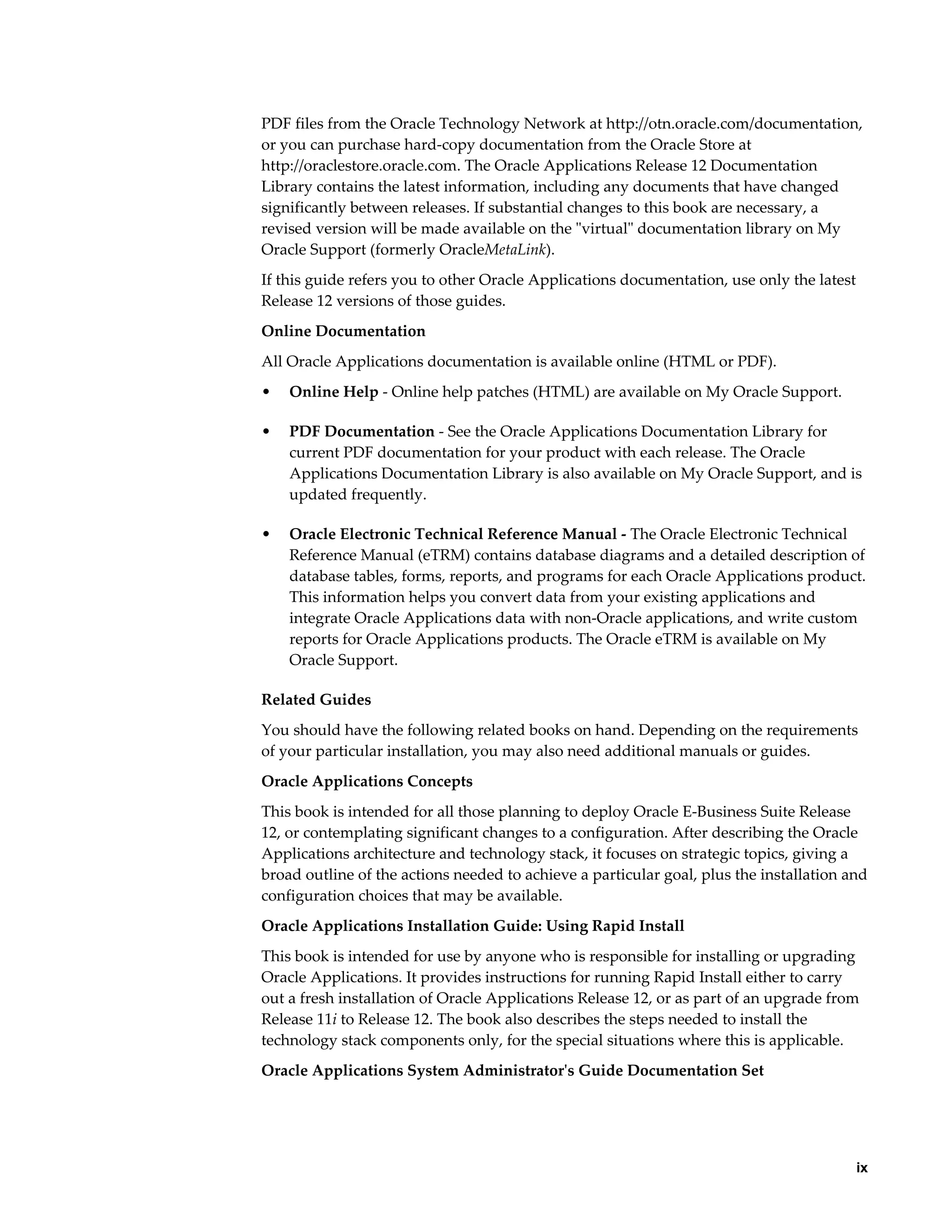 PDF files from the Oracle Technology Network at http://otn.oracle.com/documentation,
or you can purchase hard-copy documentation from the Oracle Store at
http://oraclestore.oracle.com. The Oracle Applications Release 12 Documentation
Library contains the latest information, including any documents that have changed
significantly between releases. If substantial changes to this book are necessary, a
revised version will be made available on the "virtual" documentation library on My
Oracle Support (formerly OracleMetaLink).
If this guide refers you to other Oracle Applications documentation, use only the latest
Release 12 versions of those guides.
Online Documentation
All Oracle Applications documentation is available online (HTML or PDF).
•   Online Help - Online help patches (HTML) are available on My Oracle Support.

•   PDF Documentation - See the Oracle Applications Documentation Library for
    current PDF documentation for your product with each release. The Oracle
    Applications Documentation Library is also available on My Oracle Support, and is
    updated frequently.

•   Oracle Electronic Technical Reference Manual - The Oracle Electronic Technical
    Reference Manual (eTRM) contains database diagrams and a detailed description of
    database tables, forms, reports, and programs for each Oracle Applications product.
    This information helps you convert data from your existing applications and
    integrate Oracle Applications data with non-Oracle applications, and write custom
    reports for Oracle Applications products. The Oracle eTRM is available on My
    Oracle Support.

Related Guides
You should have the following related books on hand. Depending on the requirements
of your particular installation, you may also need additional manuals or guides.
Oracle Applications Concepts
This book is intended for all those planning to deploy Oracle E-Business Suite Release
12, or contemplating significant changes to a configuration. After describing the Oracle
Applications architecture and technology stack, it focuses on strategic topics, giving a
broad outline of the actions needed to achieve a particular goal, plus the installation and
configuration choices that may be available.
Oracle Applications Installation Guide: Using Rapid Install
This book is intended for use by anyone who is responsible for installing or upgrading
Oracle Applications. It provides instructions for running Rapid Install either to carry
out a fresh installation of Oracle Applications Release 12, or as part of an upgrade from
Release 11i to Release 12. The book also describes the steps needed to install the
technology stack components only, for the special situations where this is applicable.
Oracle Applications System Administrator's Guide Documentation Set




                                                                                          ix
 