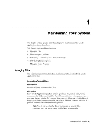 1
                                         Maintaining Your System

           This chapter contains general procedures for proper maintenance of the Oracle
           Applications files and database.
           This chapter covers the following topics:
           •     Managing Files
           •     Maintaining the Database
           •     Performing Maintenance Tasks Non-Interactively
           •     Distributing Processing Tasks
           •     Managing Server Processes



Managing Files
           This section contains information about maintenance tasks associated with Oracle
           Applications files.


           Generating Product Files:
           Requirement
           I want to generate missing product files.

           Discussion
           Every Oracle Applications product contains generated files, such as form, report,
           message, and JAR (Java archive) files. Run AD Administration when you suspect
           generated files are missing. For example, if users are not able to use a certain General
           Ledger form, regenerating the form file may resolve the issue. You may also need to
           generate files after you license additional products.

                    Note: You do not have to shut down your system to generate files.
                    However, users that are accessing the files being generated (for




                                                                         Maintaining Your System    1-1
 